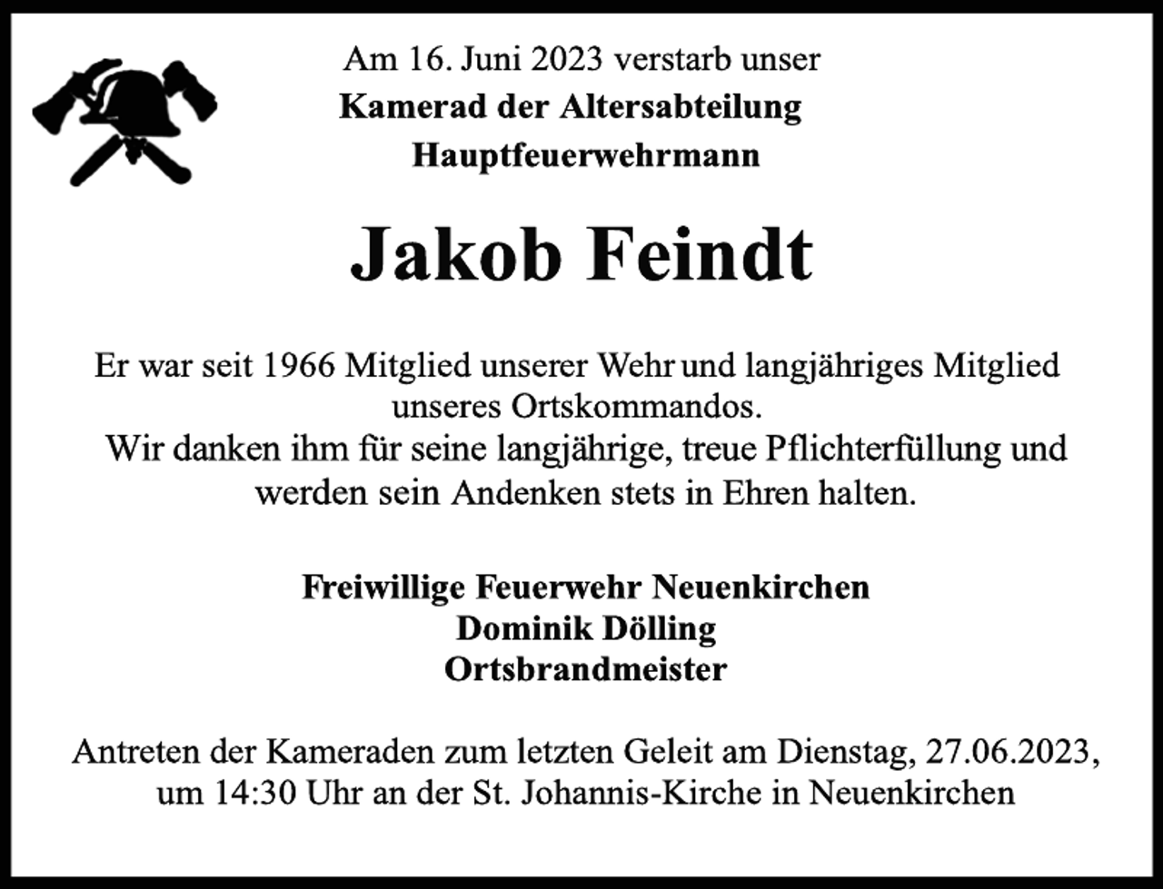 <p>Am 16. Juni 2023 verstarb unser<br />Kamerad der Altersabteilung<br />Hauptfeuerwehrmann<br />Jakob Feindt<br />Er war seit 1966 Mitglied unserer Wehr und langjähriges Mitglied<br />unseres Ortskommandos.<br />Wir danken ihm für seine langjährige, treue Pflichterfüllung und<br />werden sein Andenken stets in Ehren halten.<br />Freiwillige Feuerwehr Neuenkirchen<br />Dominik Dölling<br />Ortsbrandmeister<br />Antreten der Kameraden zum letzten Geleit am Dienstag, 27.06.2023,<br />um 14:30 Uhr an der St. Johannis-Kirche in Neuenkirchen</p>