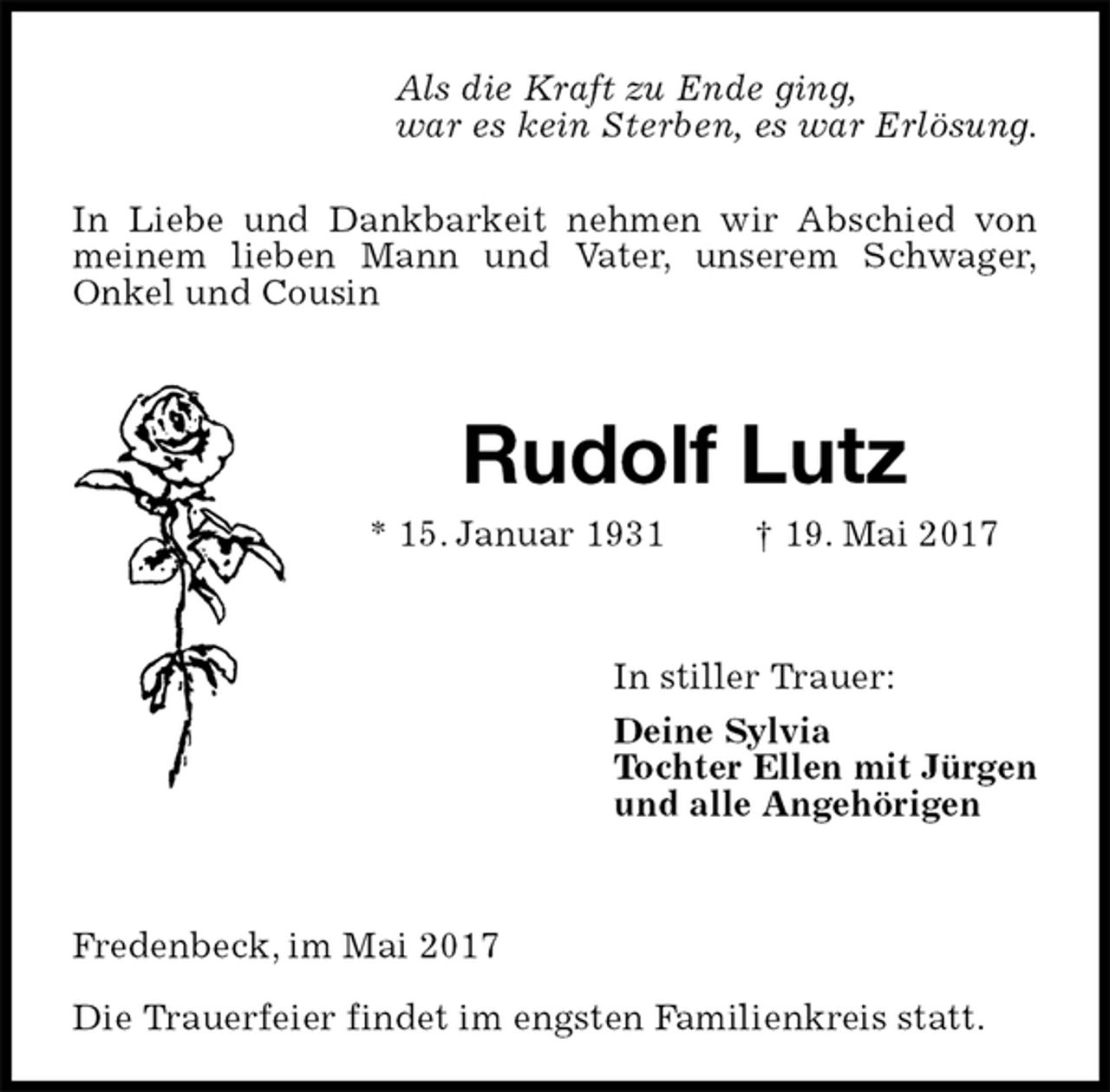 <p>In Liebe und Dankbarkeit nehmen wir Abschied von meinem lieben Mann und Vater, unserem Schwager,<br />Onkel und Cousin<br />Rudolf Lutz<br />* 15. Januar 1931 † 19. Mai 2017<br />In stiller Trauer:<br />Deine Sylvia<br />Tochter Ellen mit Jürgen<br />und alle Angehörigen<br />Fredenbeck, im Mai 2017</p><p>Die Trauerfeier findet im engsten Familienkreis statt.<br />Als die Kraft zu Ende ging,<br />war es kein Sterben, es war Erlösung.</p>