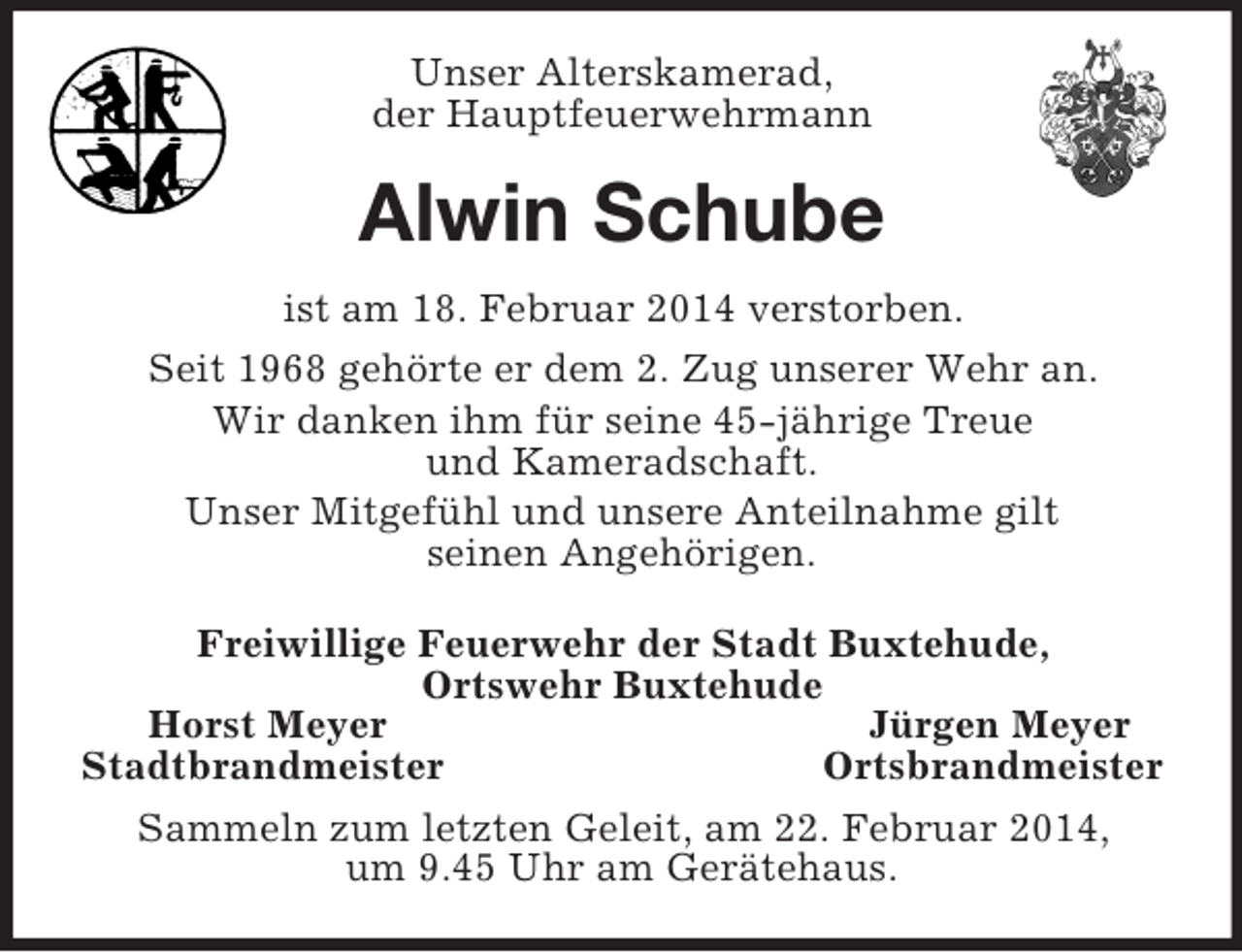 <p>Unser Alterskamerad,<br />der Hauptfeuerwehrmann<br />Alwin Schube<br />ist am 18. Februar 2014 verstorben.<br />Seit 1968 gehörte er dem 2. Zug unserer Wehr an.<br />Wir danken ihm für seine 45-jährige Treue<br />und Kameradschaft.<br />Unser Mitgefühl und unsere Anteilnahme gilt<br />seinen Angehörigen.<br />Freiwillige Feuerwehr der Stadt Buxtehude,<br />Ortswehr Buxtehude<br />Horst Meyer Jürgen Meyer<br />Stadtbrandmeister Ortsbrandmeister<br />Sammeln zum letzten Geleit, am 22. Februar 2014,<br />um 9.45 Uhr am Gerätehaus.</p>