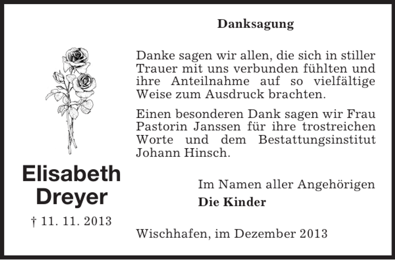<p>Elisabeth<br />Dreyer<br />† 11. 11. 2013<br />Danksagung<br />Danke sagen wir allen, die sich in stiller<br />Trauer mit uns verbunden fühlten und ihre Anteilnahme auf so vielfältige Weise zum Ausdruck brachten.<br />Einen besonderen Dank sagen wir Frau<br />Pastorin Janssen für ihre trostreichen Worte und dem Bestattungsinstitut<br />Johann Hinsch.<br />Im Namen aller Angehörigen<br />Die Kinder<br />Wischhafen, im Dezember 2013</p>