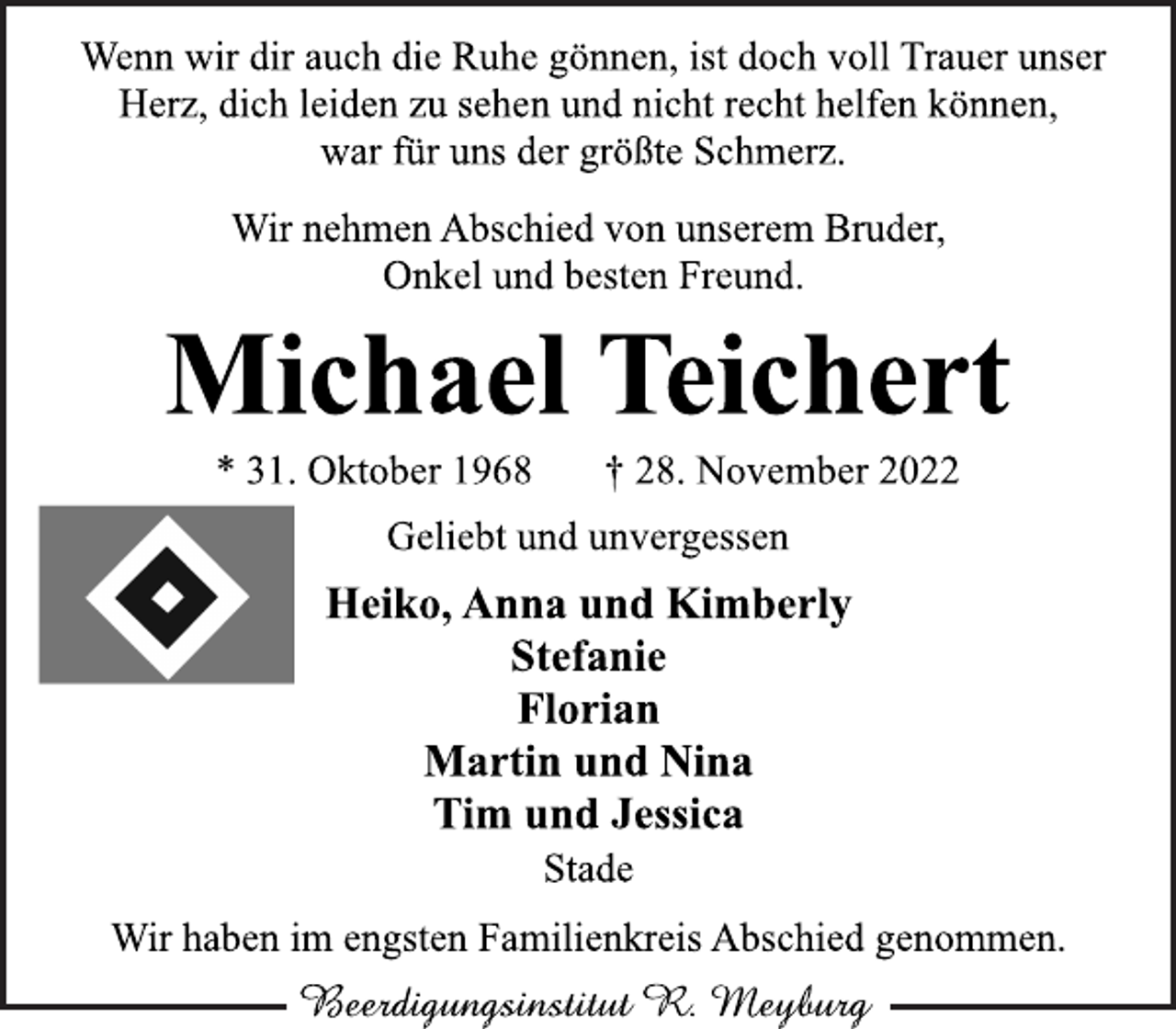 <p>Wenn wir dir auch die Ruhe gönnen, ist doch voll Trauer unser<br />Herz, dich leiden zu sehen und nicht recht helfen können,<br />war für uns der größte Schmerz.<br />Wir nehmen Abschied von unserem Bruder,<br />Onkel und besten Freund.<br />Michael Teichert<br />* 31. Oktober 1968 † 28. November 2022<br />Geliebt und unvergessen<br />Heiko, Anna und Kimberly<br />Stefanie<br />Florian<br />Martin und Nina<br />Tim und Jessica<br />Stade<br />Wir haben im engsten Familienkreis Abschied genommen.</p>