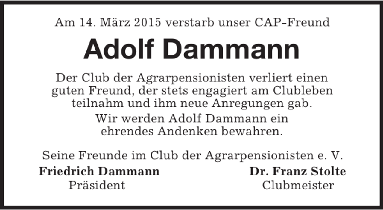 <p>Am 14. März 2015 verstarb unser CAP-Freund<br />Adolf Dammann<br />Der Club der Agrarpensionisten verliert einen<br />guten Freund, der stets engagiert am Clubleben<br />teilnahm und ihm neue Anregungen gab.<br />Wir werden Adolf Dammann ein<br />ehrendes Andenken bewahren.<br />Seine Freunde im Club der Agrarpensionisten e. V.<br />Friedrich Dammann Dr. Franz Stolte<br />Präsident Clubmeister</p>