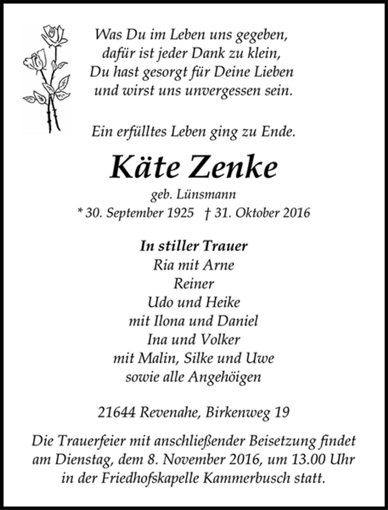 <p>In stiller Trauer<br />geb. Lünsmann<br />* 30. September 1925 † 31. Oktober 2016<br />Ria mit Arne<br />Reiner<br />Udo und Heike<br />mit Ilona und Daniel<br />Ina und Volker<br />mit Malin, Silke und Uwe<br />sowie alle Angehöigen<br />Käte Zenke<br />Was Du im Leben uns gegeben,<br />dafür ist jeder Dank zu klein,<br />Du hast gesorgt für Deine Lieben<br />und wirst uns unvergessen sein.<br />Ein erfülltes Leben ging zu Ende.<br />21644 Revenahe, Birkenweg 19<br />Die Trauerfeier mit anschließender Beisetzung findet<br />am Dienstag, dem 8. November 2016, um 13.00 Uhr<br />in der Friedhofskapelle Kammerbusch statt.</p>