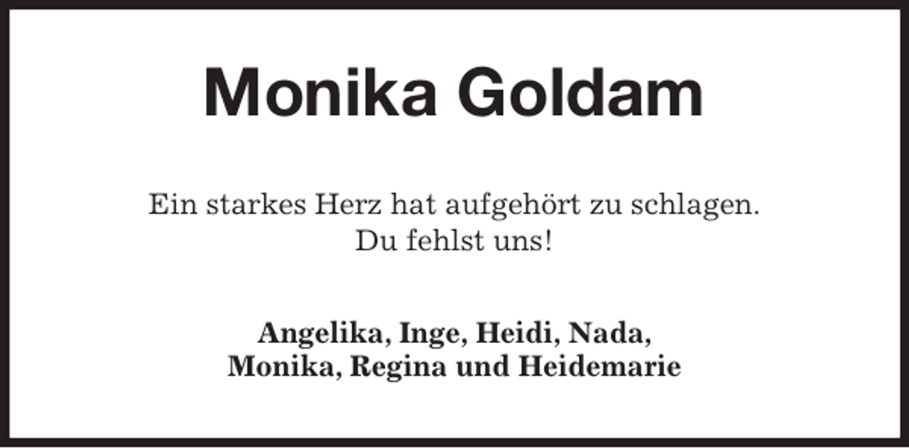 <p>Monika Goldam<br />Ein starkes Herz hat aufgehört zu schlagen.<br />Du fehlst uns!<br />Angelika, Inge, Heidi, Nada,<br />Monika, Regina und Heidemarie</p>