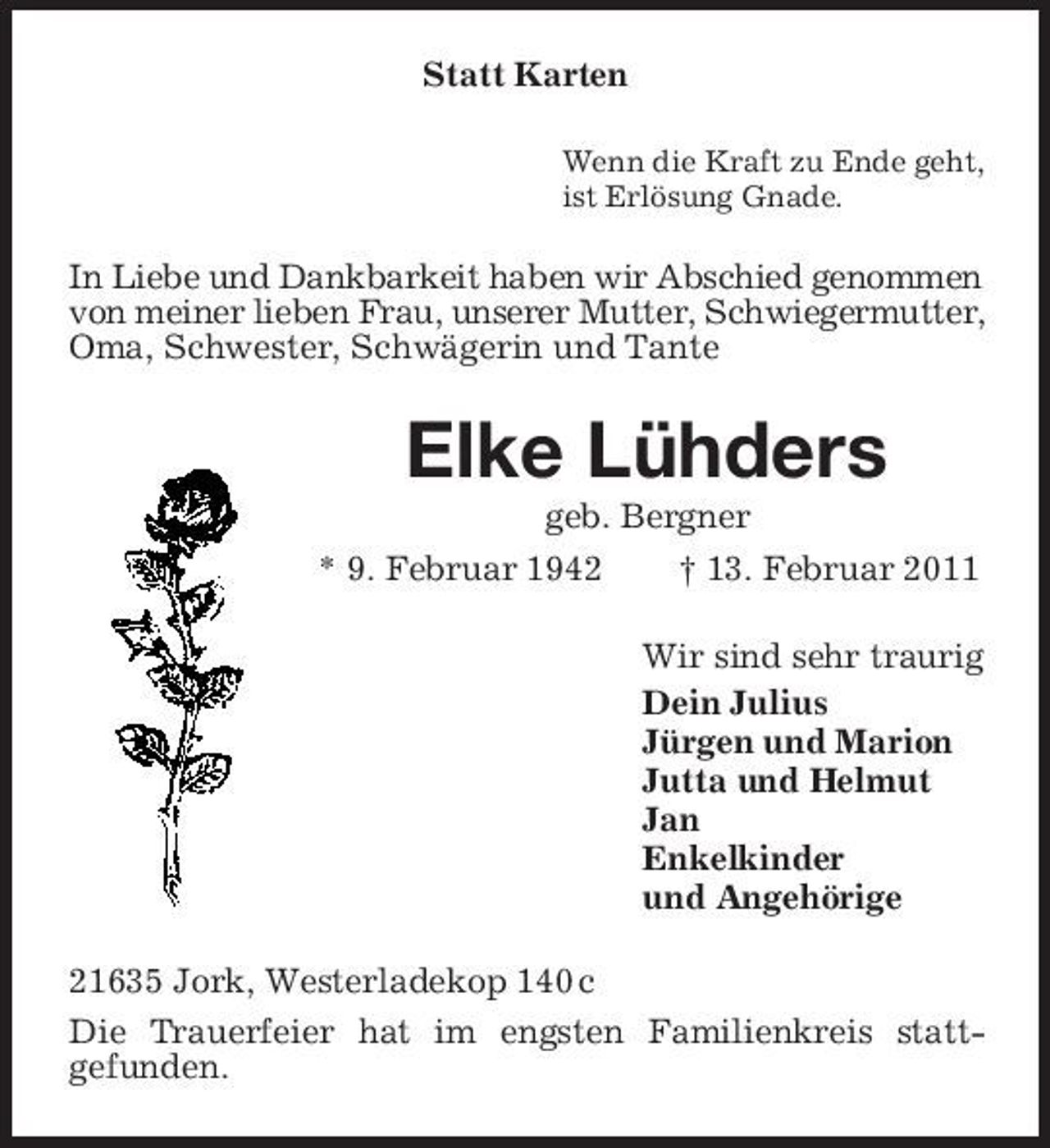 <p>Statt Karten<br />Wenn die Kraft zu Ende geht, ist Erlösung Gnade.</p><p>In Liebe und Dankbarkeit haben wir Abschied genommen von meiner lieben Frau, unserer Mutter, Schwiegermutter, Oma, Schwester, Schwägerin und Tante</p><p>Elke Lühders<br />geb. Bergner * 9. Februar 1942 † 13. Februar 2011 Wir sind sehr traurig Dein Julius Jürgen und Marion Jutta und Helmut Jan Enkelkinder und Angehörige 21635 Jork, Westerladekop 140 c Die Trauerfeier hat im engsten Familienkreis stattgefunden.</p>