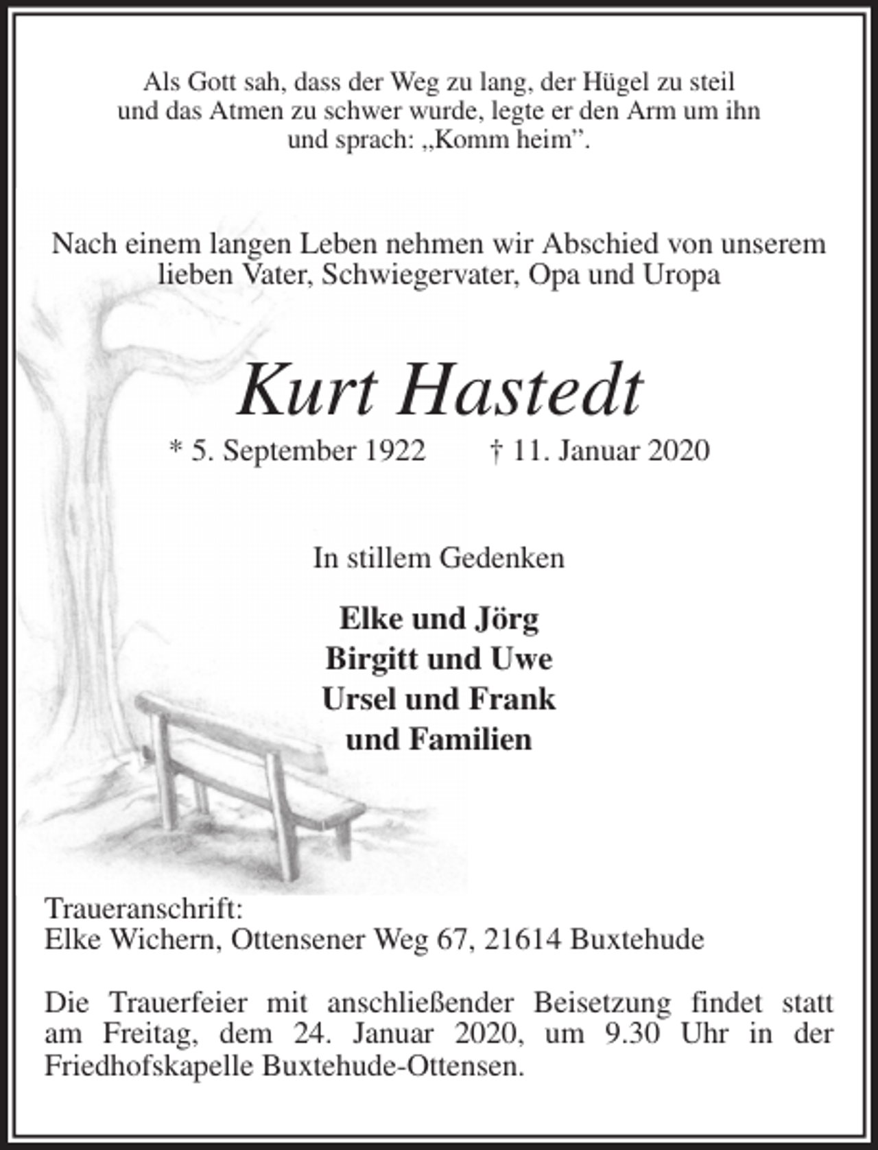 <p>Als Gott sah, dass der Weg zu lang, der Hügel zu steil<br />und das Atmen zu schwer wurde, legte er den Arm um ihn<br />und sprach: „Komm heim”.<br />Nach einem langen Leben nehmen wir Abschied von unserem lieben Vater, Schwiegervater, Opa und Uropa<br />Kurt Hastedt<br />* 5. September 1922 † 11. Januar 2020<br />In stillem Gedenken<br />Elke und Jörg<br />Birgitt und Uwe<br />Ursel und Frank<br />und Familien</p>
<p>Traueranschrift:<br />Elke Wichern, Ottensener Weg 67, 21614 Buxtehude</p>
<p>Die Trauerfeier mit anschließender Beisetzung findet statt<br />am Freitag, dem 24. Januar 2020, um 9.30 Uhr in der<br />Friedhofskapelle Buxtehude-Ottensen.</p>
