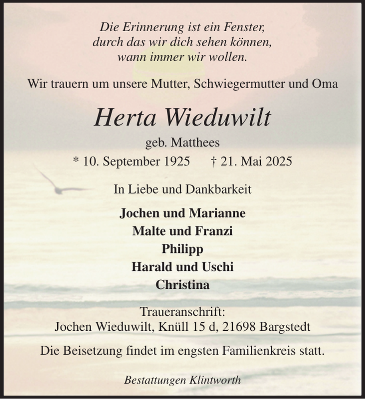 <p>Die Erinnerung ist ein Fenster,<br />durch das wir dich sehen können,<br />wann immer wir wollen.<br />Wir trauern um unsere Mutter, Schwiegermutter und Oma<br />Herta Wieduwilt<br />geb. Matthees<br />* 10. September 1925 † 21. Mai 2025<br />In Liebe und Dankbarkeit<br />Jochen und Marianne<br />Malte und Franzi<br />Philipp<br />Harald und Uschi<br />Christina<br />Traueranschrift:<br />Jochen Wieduwilt, Knüll 15 d, 21698 Bargstedt<br />Die Beisetzung findet im engsten Familienkreis statt.<br />Bestattungen Klintworth</p>