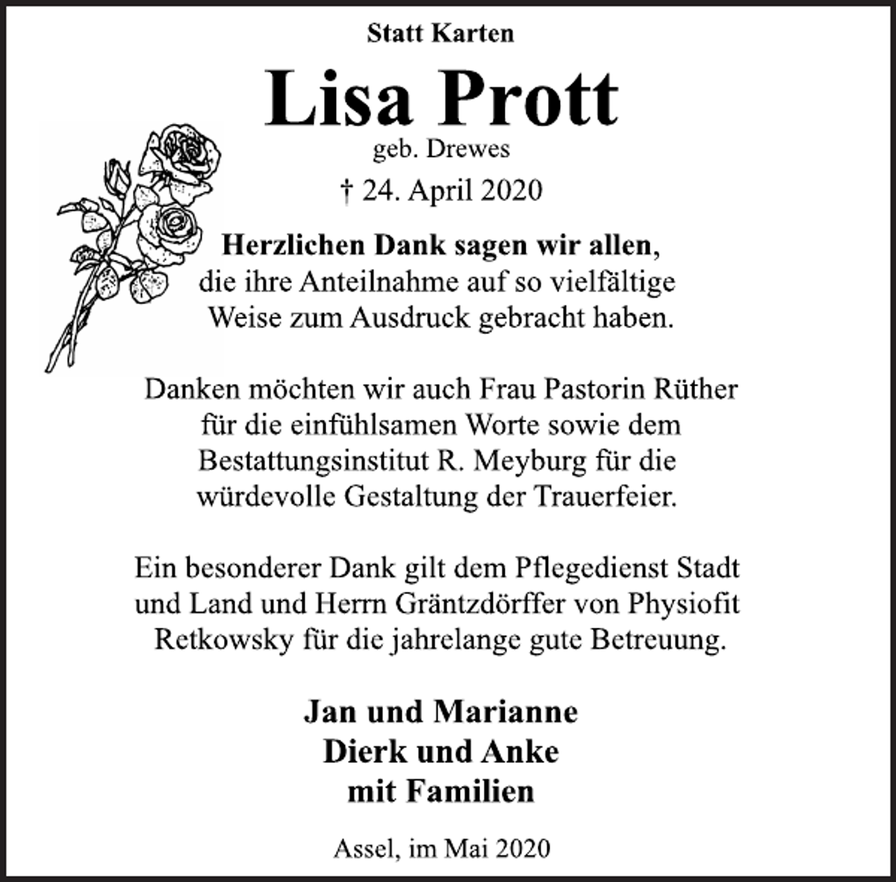 <p>Statt Karten<br />Lisa Prott<br />geb. Drewes<br />† 24. April 2020<br />Herzlichen Dank sagen wir allen,<br />die ihre Anteilnahme auf so vielfältige<br />Weise zum Ausdruck gebracht haben.<br />Danken möchten wir auch Frau Pastorin Rüther<br />für die einfühlsamen Worte sowie dem<br />Bestattungsinstitut R. Meyburg für die<br />würdevolle Gestaltung der Trauerfeier.<br />Ein besonderer Dank gilt dem Pflegedienst Stadt<br />und Land und Herrn Gräntzdörffer von Physiofit<br />Retkowsky für die jahrelange gute Betreuung.<br />Jan und Marianne<br />Dierk und Anke<br />mit Familien<br />Assel, im Mai 2020</p>
