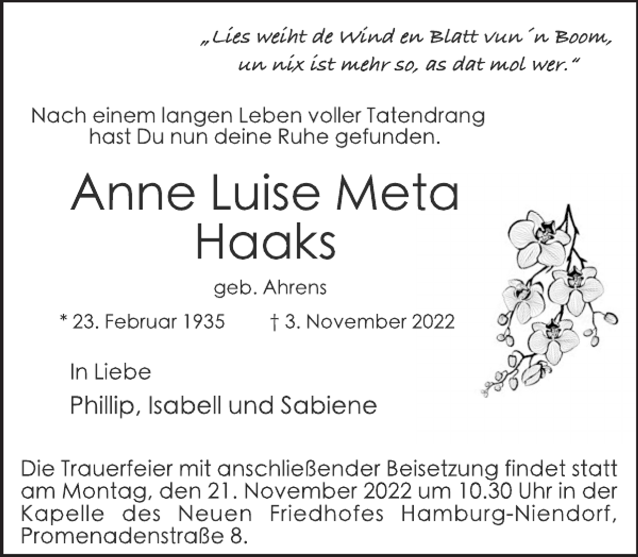 <p>„Lies weiht de Wind en Blatt vun´n Boom,<br />un nix ist mehr so, as dat mol wer.“<br />Nach einem langen Leben voller Tatendrang<br />hast Du nun deine Ruhe gefunden.<br />Anne Luise Meta<br />Haaks<br />geb. Ahrens<br />* 23. Februar 1935 † 3. November 2022<br />In Liebe<br />Phillip, Isabell und Sabiene<br />Die Trauerfeier mit anschließender Beisetzung findet statt<br />am Montag, den 21. November 2022 um 10.30 Uhr in der<br />Kapelle des Neuen Friedhofes Hamburg-Niendorf,<br />Promenadenstraße 8.</p>