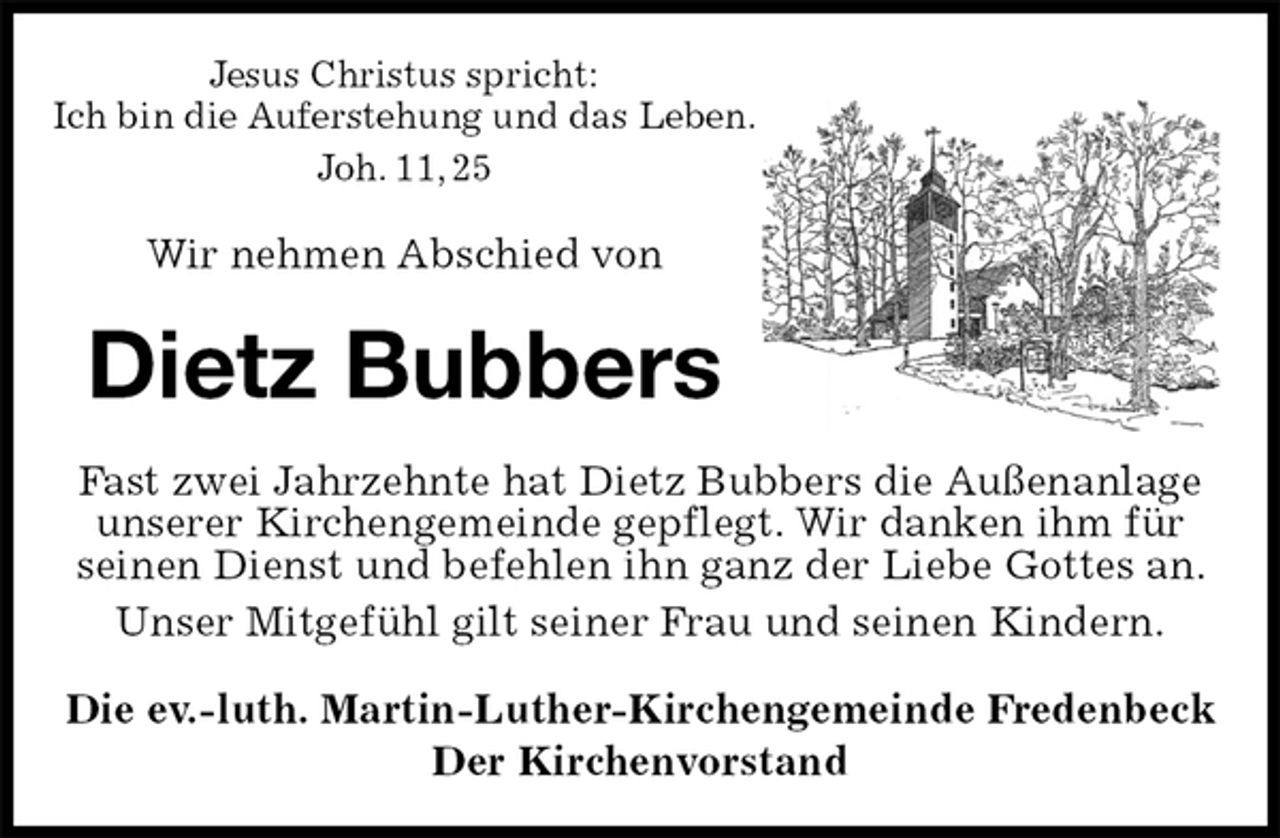 <p>Jesus Christus spricht:<br />Ich bin die Auferstehung und das Leben.<br />Joh. 11, 25<br />Wir nehmen Abschied von<br />Dietz Bubbers<br />Fast zwei Jahrzehnte hat Dietz Bubbers die Außenanlage unserer Kirchengemeinde gepflegt. Wir danken ihm für<br />seinen Dienst und befehlen ihn ganz der Liebe Gottes an. Unser Mitgefühl gilt seiner Frau und seinen Kindern.<br />Die ev.-luth. Martin-Luther-Kirchengemeinde Fredenbeck<br />Der Kirchenvorstand</p>
