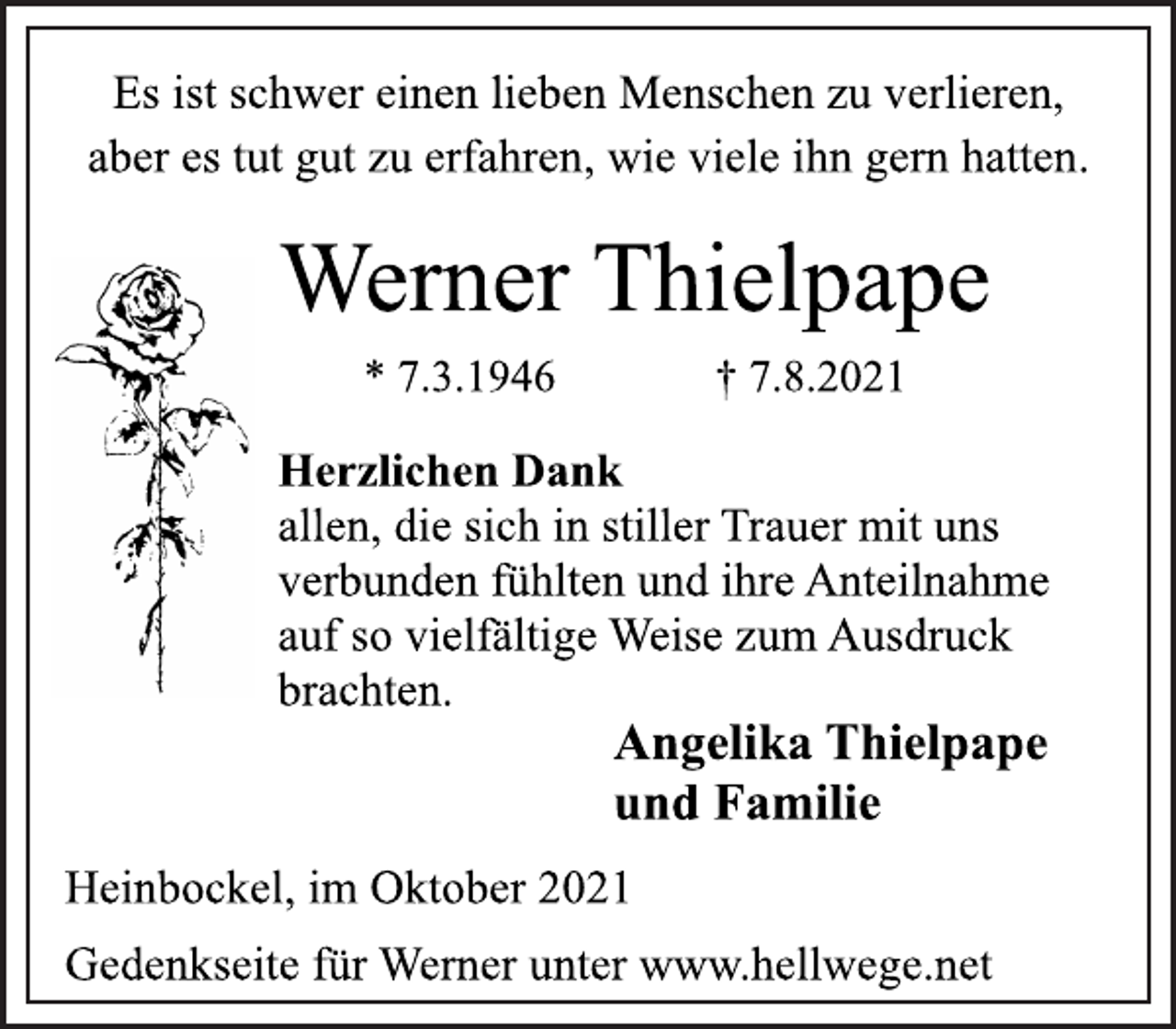 <p>Es ist schwer einen lieben Menschen zu verlieren,<br />aber es tut gut zu erfahren, wie viele ihn gern hatten.<br />Werner Thielpape<br />* 7.3.1946 † 7.8.2021<br />Herzlichen Dank<br />allen, die sich in stiller Trauer mit uns<br />verbunden fühlten und ihre Anteilnahme<br />auf so vielfältige Weise zum Ausdruck<br />brachten.<br />Angelika Thielpape<br />und Familie<br />Heinbockel, im Oktober 2021<br />Gedenkseite für Werner unter www.hellwege.net</p>
