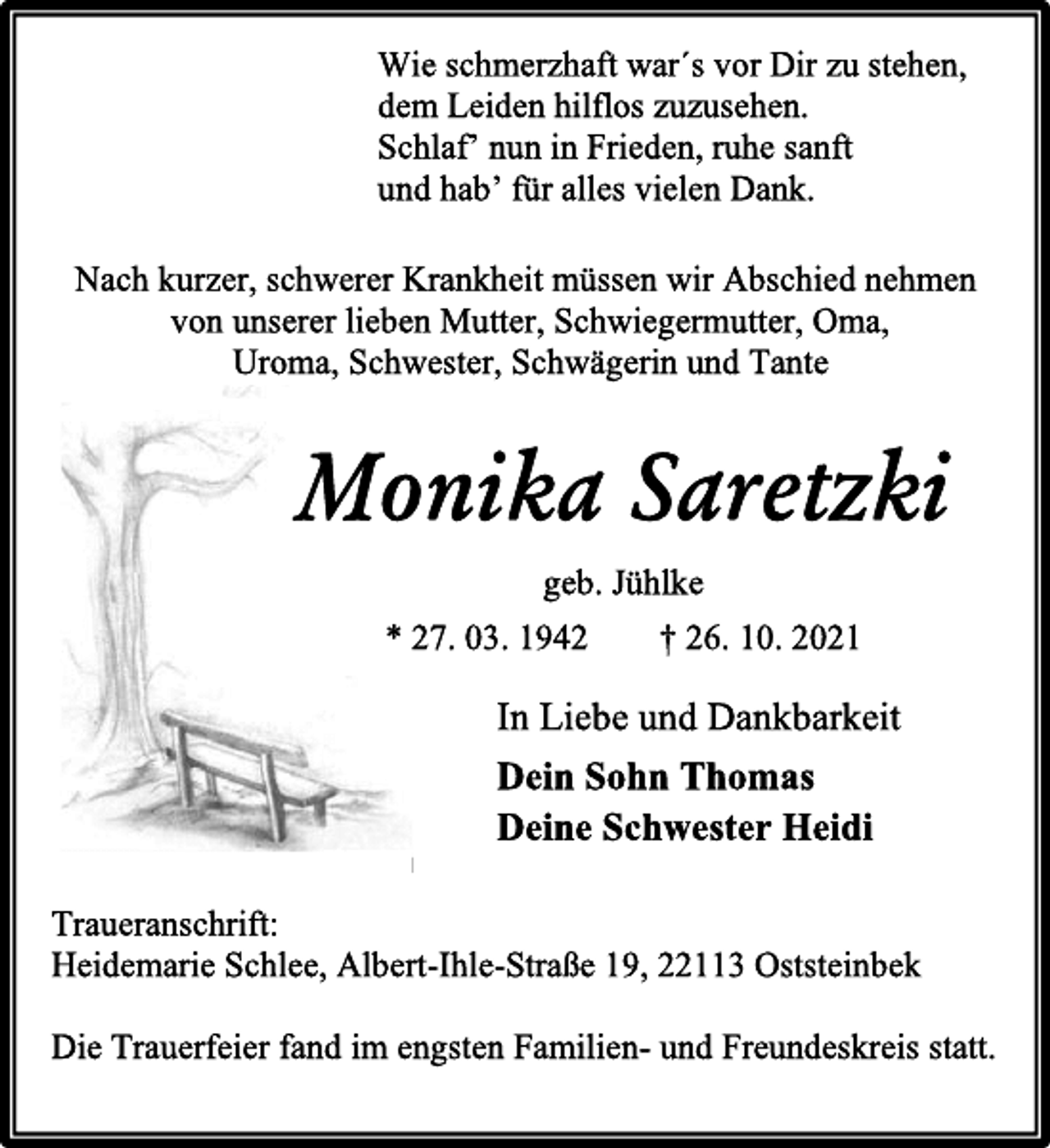 <p>Wie schmerzhaft war´s vor Dir zu stehen,<br />dem Leiden hilflos zuzusehen.<br />Schlaf' nun in Frieden, ruhe sanft<br />und hab' für alles vielen Dank.<br />Nach kurzer, schwerer Krankheit müssen wir Abschied nehmen<br />von unserer lieben Mutter, Schwiegermutter, Oma,<br />Uroma, Schwester, Schwägerin und Tante<br />Monika Saretzki<br />geb. Jühlke<br />* 27. 03. 1942 † 26. 10. 2021<br />In Liebe und Dankbarkeit<br />Dein Sohn Thomas<br />Deine Schwester Heidi<br />Traueranschrift:<br />Heidemarie Schlee, Albert-Ihle-Straße 19, 22113 Oststeinbek<br />Die Trauerfeier fand im engsten Familien- und Freundeskreis statt.</p>