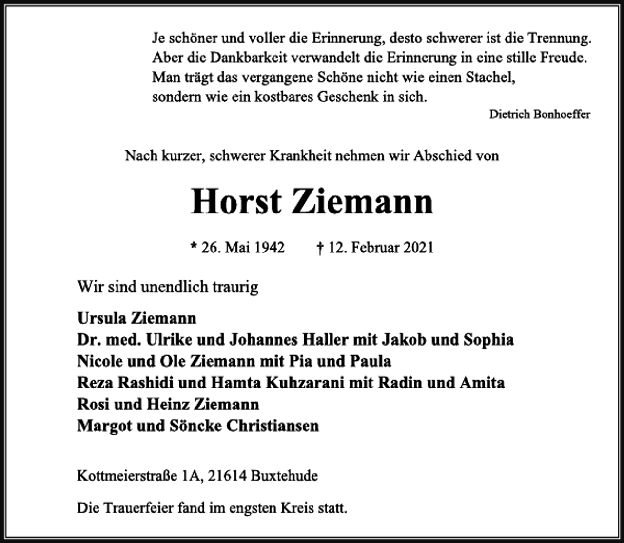 <p>Je schöner und voller die Erinnerung, desto schwerer ist die Trennung.<br />Aber die Dankbarkeit verwandelt die Erinnerung in eine stille Freude.<br />Man trägt das vergangene Schöne nicht wie einen Stachel,<br />sondern wie ein kostbares Geschenk in sich.<br />Dietrich Bonhoeffer<br />Nach kurzer, schwerer Krankheit nehmen wir Abschied von<br />Horst Ziemann<br />*26. Mai 1942 † 12. Februar 2021<br />Wir sind unendlich traurig<br />Ursula Ziemann<br />Dr. med. Ulrike und Johannes Haller mit Jakob und Sophia<br />Nicole und Ole Ziemann mit Pia und Paula<br />Reza Rashidi und Hamta Kuhzarani mit Radin und Amita<br />Rosi und Heinz Ziemann<br />Margot und Söncke Christiansen<br />Kottmeierstraße 1A, 21614 Buxtehude<br />Die Trauerfeier fand im engsten Kreis statt.</p>
