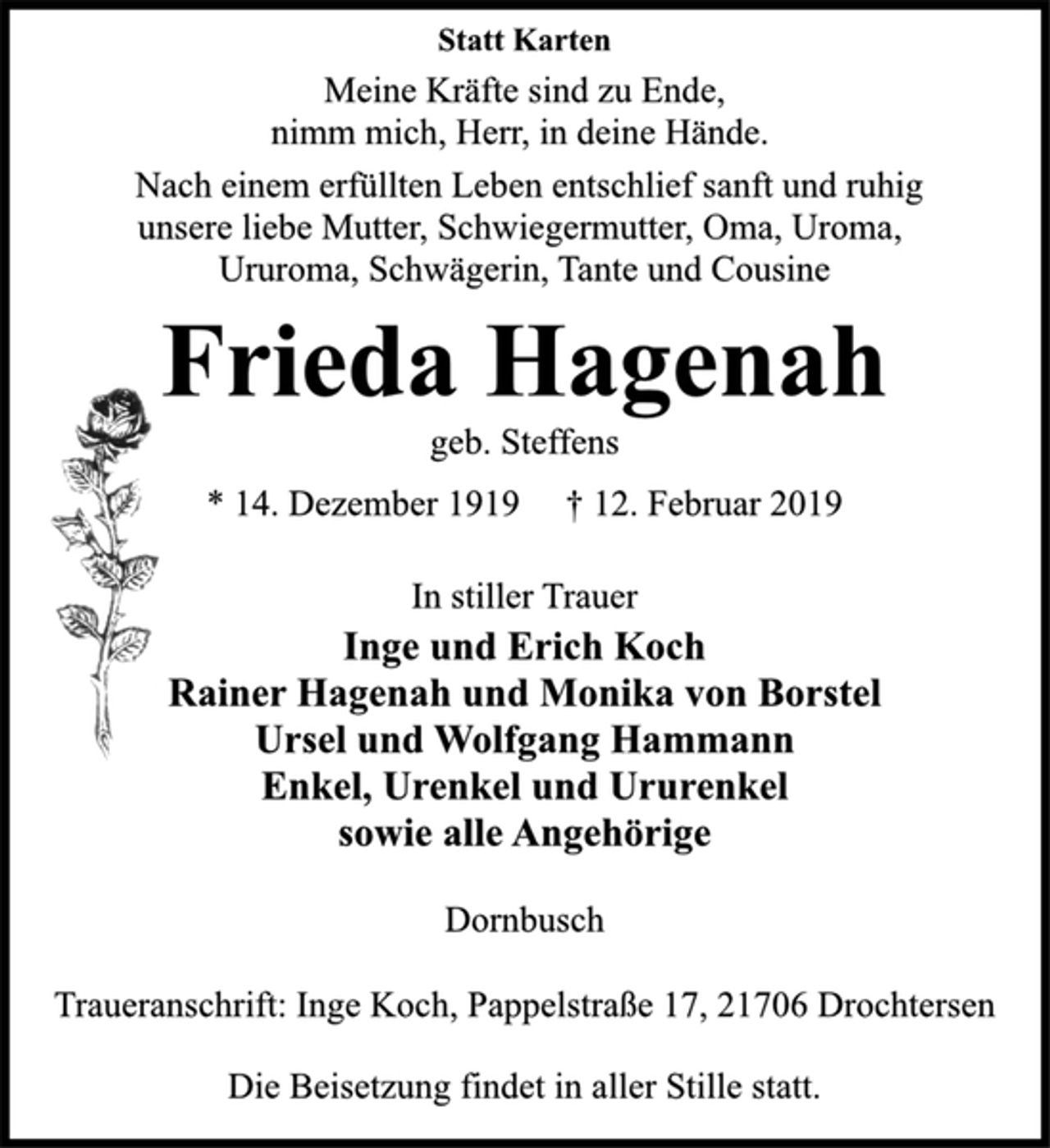 <p>Statt Karten<br />Meine Kräfte sind zu Ende,<br />nimm mich, Herr, in deine Hände.<br />Nach einem erfüllten Leben entschlief sanft und ruhig<br />unsere liebe Mutter, Schwiegermutter, Oma, Uroma,<br />Ururoma, Schwägerin, Tante und Cousine<br />Frieda Hagenah<br />geb. Steffens<br />* 14. Dezember 1919 † 12. Februar 2019<br />In stiller Trauer<br />Inge und Erich Koch<br />Rainer Hagenah und Monika von Borstel<br />Ursel und Wolfgang Hammann<br />Enkel, Urenkel und Ururenkel<br />sowie alle Angehörige<br />Dornbusch<br />Traueranschrift: Inge Koch, Pappelstraße 17, 21706 Drochtersen<br />Die Beisetzung findet in aller Stille statt.</p>