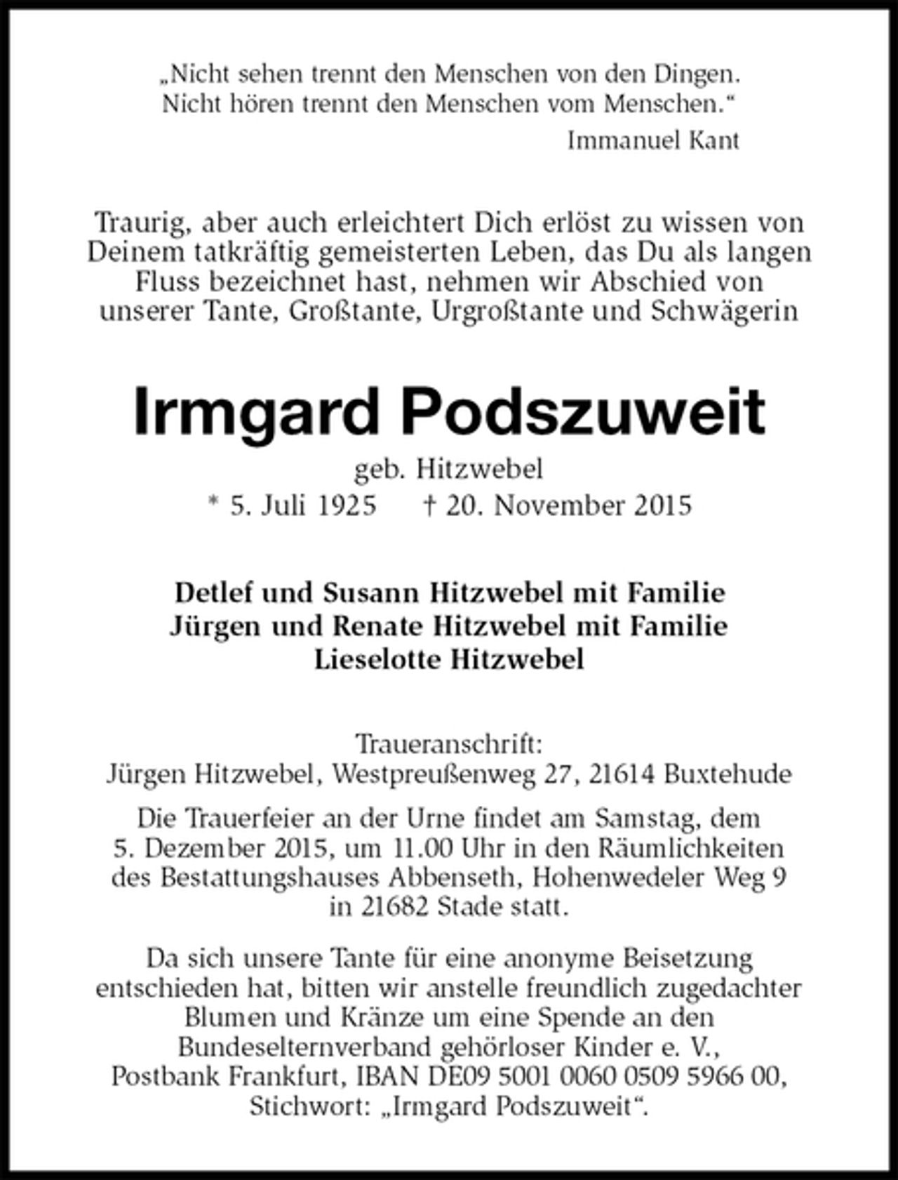 <p>„Nicht sehen trennt den Menschen von den Dingen.<br />Nicht hören trennt den Menschen vom Menschen.“<br />Immanuel Kant<br />Traurig, aber auch erleichtert Dich erlöst zu wissen von<br />Deinem tatkräftig gemeisterten Leben, das Du als langen<br />Fluss bezeichnet hast, nehmen wir Abschied von<br />unserer Tante, Großtante, Urgroßtante und Schwägerin<br />Irmgard Podszuweit<br />geb. Hitzwebel<br />* 5. Juli 1925 † 20. November 2015<br />Detlef und Susann Hitzwebel mit Familie<br />Jürgen und Renate Hitzwebel mit Familie<br />Lieselotte Hitzwebel<br />Traueranschrift:<br />Jürgen Hitzwebel, Westpreußenweg 27, 21614 Buxtehude<br />Die Trauerfeier an der Urne findet am Samstag, dem<br />5. Dezember 2015, um 11.00 Uhr in den Räumlichkeiten<br />des Bestattungshauses Abbenseth, Hohenwedeler Weg 9<br />in 21682 Stade statt.<br />Da sich unsere Tante für eine anonyme Beisetzung<br />entschieden hat, bitten wir anstelle freundlich zugedachter<br />Blumen und Kränze um eine Spende an den<br />Bundeselternverband gehörloser Kinder e. V.,<br />Postbank Frankfurt, IBAN DE09 5001 0060 0509 5966 00,<br />Stichwort: „Irmgard Podszuweit“.</p>