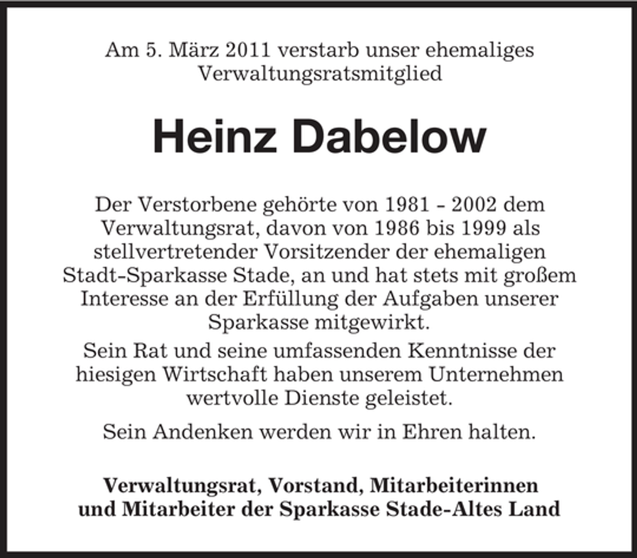 <p>Am 5. März 2011 verstarb unser ehemaliges Verwaltungsratsmitglied</p><p>Heinz Dabelow<br />Der Verstorbene gehörte von 1981 - 2002 dem Verwaltungsrat, davon von 1986 bis 1999 als stellvertretender Vorsitzender der ehemaligen Stadt-Sparkasse Stade, an und hat stets mit großem Interesse an der Erfüllung der Aufgaben unserer Sparkasse mitgewirkt. Sein Rat und seine umfassenden Kenntnisse der hiesigen Wirtschaft haben unserem Unternehmen wertvolle Dienste geleistet. Sein Andenken werden wir in Ehren halten. Verwaltungsrat, Vorstand, Mitarbeiterinnen und Mitarbeiter der Sparkasse Stade-Altes Land</p>