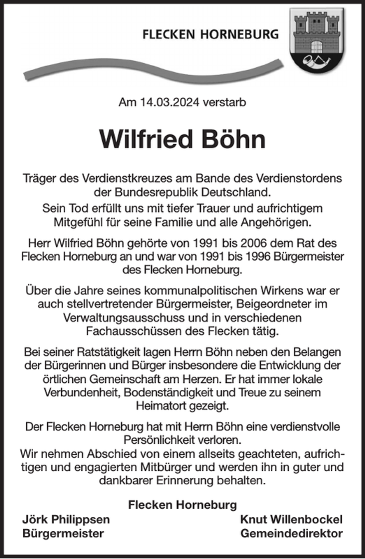 <p>Am 14.03.2024 verstarb</p><p>Wilfried Böhn</p><p>Träger des Verdienstkreuzes am Bande des Verdienstordens der Bundesrepublik Deutschland.<br />Sein Tod erfüllt uns mit tiefer Trauer und aufrichtigem<br />Mitgefühl für seine Familie und alle Angehörigen.</p><p>Herr Wilfried Böhn gehörte von 1991 bis 2006 dem Rat des Flecken Horneburg an und war von 1991 bis 1996 Bürgermeister des Flecken Horneburg.</p><p>Über die Jahre seines kommunalpolitischen Wirkens war er auch stellvertretender Bürgermeister, Beigeordneter im<br />Verwaltungsausschuss und in verschiedenen<br />Fachausschüssen des Flecken tätig.</p><p>Bei seiner Ratstätigkeit lagen Herrn Böhn neben den Belangen der Bürgerinnen und Bürger insbesondere die Entwicklung der örtlichen Gemeinschaft am Herzen. Er hat immer lokale<br />Verbundenheit, Bodenständigkeit und Treue zu seinem<br />Heimatort gezeigt.</p><p>Der Flecken Horneburg hat mit Herrn Böhn eine verdienstvolle Persönlichkeit verloren.<br />Wir nehmen Abschied von einem allseits geachteten, aufrichtigen und engagierten Mitbürger und werden ihn in guter und dankbarer Erinnerung behalten.<br />Flecken Horneburg<br />Jörk Philippsen Knut Willenbockel<br />Bürgermeister Gemeindedirektor</p>