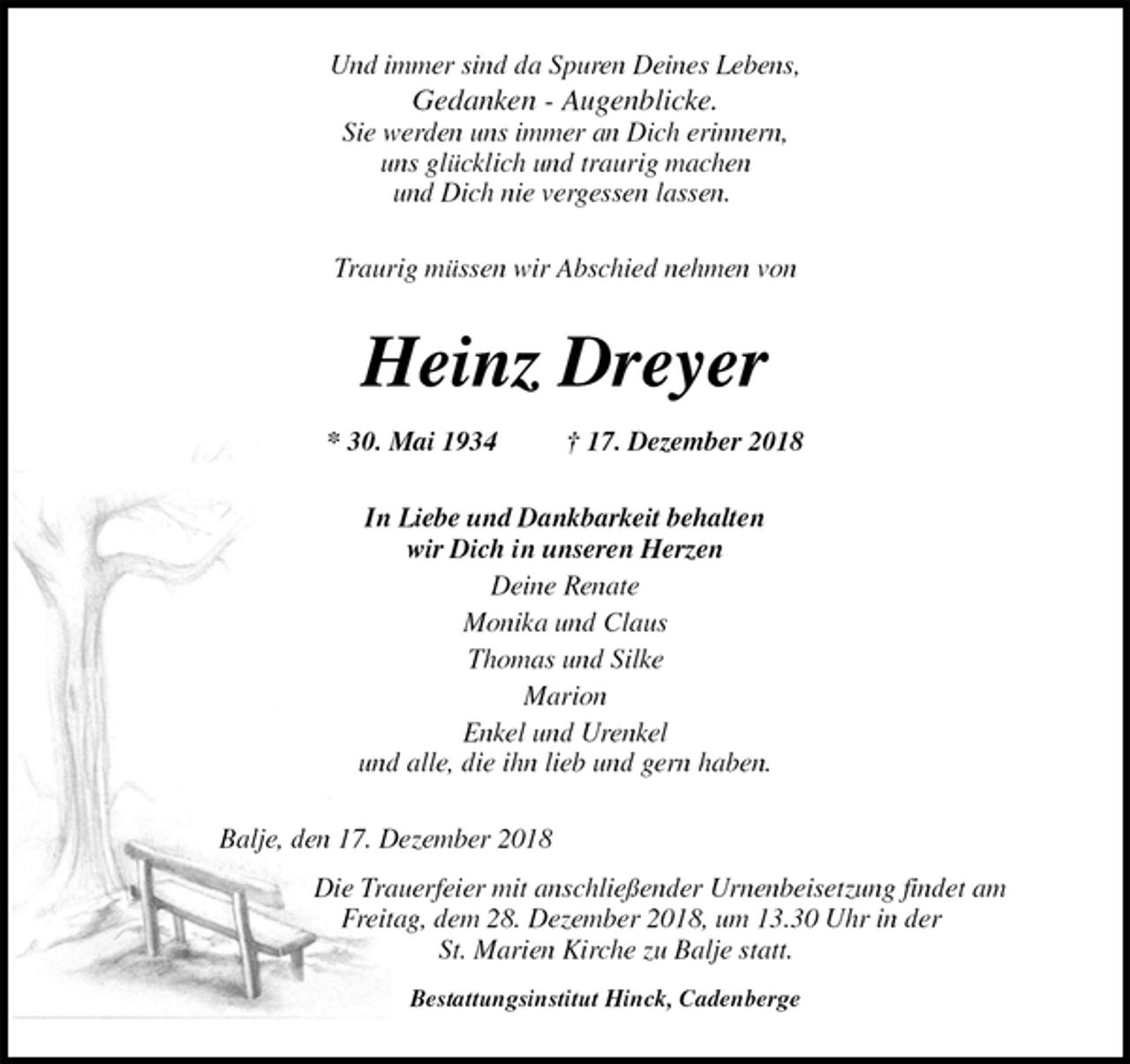 <p>Und immer sind da Spuren Deines Lebens,<br />Gedanken - Augenblicke.<br />Sie werden uns immer an Dich erinnern,<br />uns glücklich und traurig machen<br />und Dich nie vergessen lassen.<br />Traurig müssen wir Abschied nehmen von<br />Heinz Dreyer<br />* 30. Mai 1934 † 17. Dezember 2018<br />In Liebe und Dankbarkeit behalten<br />wir Dich in unseren Herzen<br />Deine Renate<br />Monika und Claus<br />Thomas und Silke<br />Marion<br />Enkel und Urenkel<br />und alle, die ihn lieb und gern haben.<br />Balje, den 17. Dezember 2018<br />Die Trauerfeier mit anschließender Urnenbeisetzung findet am<br />Freitag, dem 28. Dezember 2018, um 13.30 Uhr in der<br />St. Marien Kirche zu Balje statt.<br />Bestattungsinstitut Hinck, Cadenberge</p>