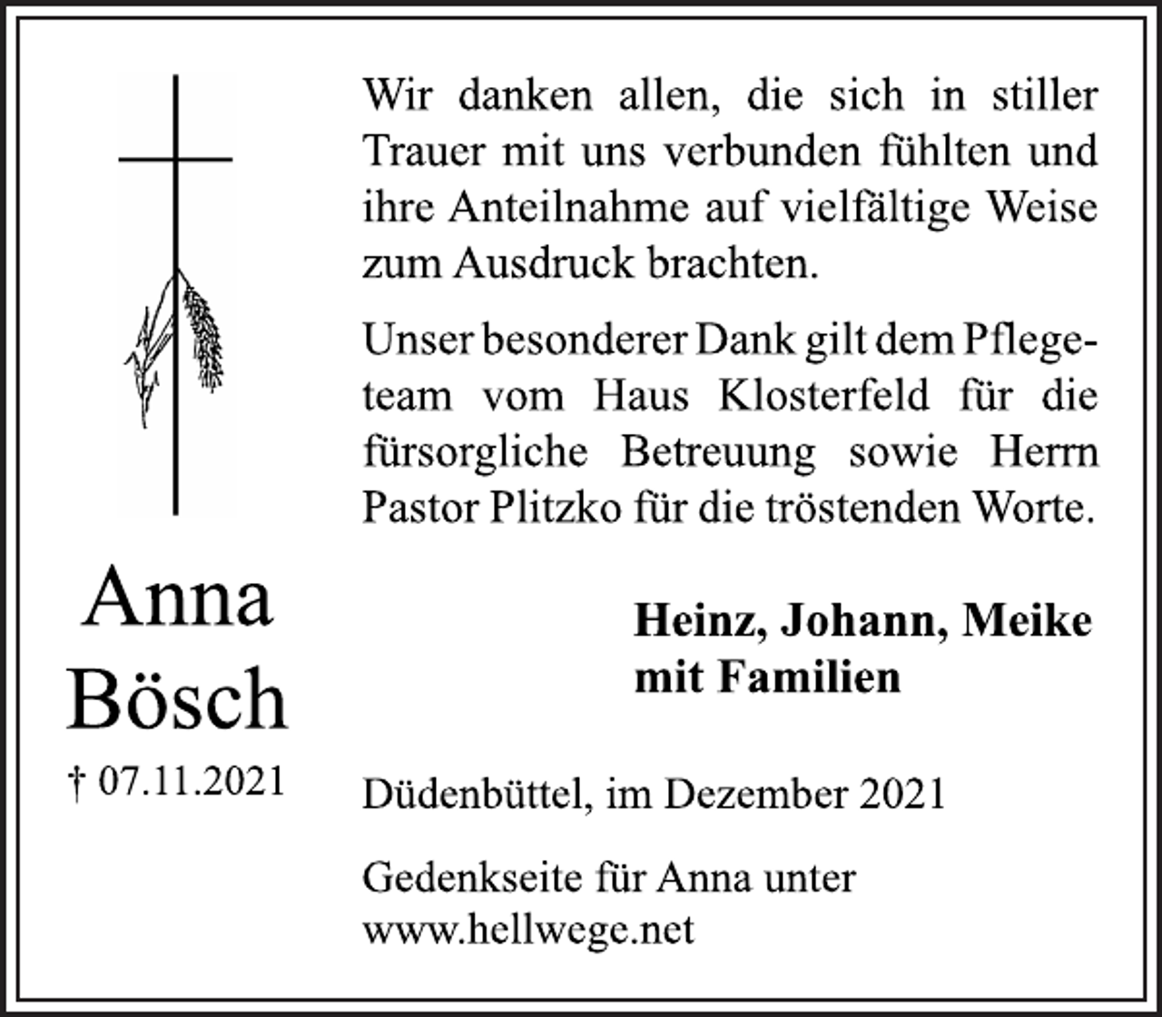 <p>Wir danken allen, die sich in stiller<br />Trauer mit uns verbunden fühlten und<br />ihre Anteilnahme auf vielfältige Weise<br />zum Ausdruck brachten.<br />Unser besonderer Dank gilt dem Pflegeteam<br />vom Haus Klosterfeld für die<br />fürsorgliche Betreuung sowie Herrn<br />Pastor Plitzko für die tröstenden Worte.<br />Anna<br />Bösch<br />† 07.11.2021<br />Heinz, Johann, Meike<br />mit Familien<br />Düdenbüttel, im Dezember 2021<br />Gedenkseite für Anna unter<br />www.hellwege.net</p>