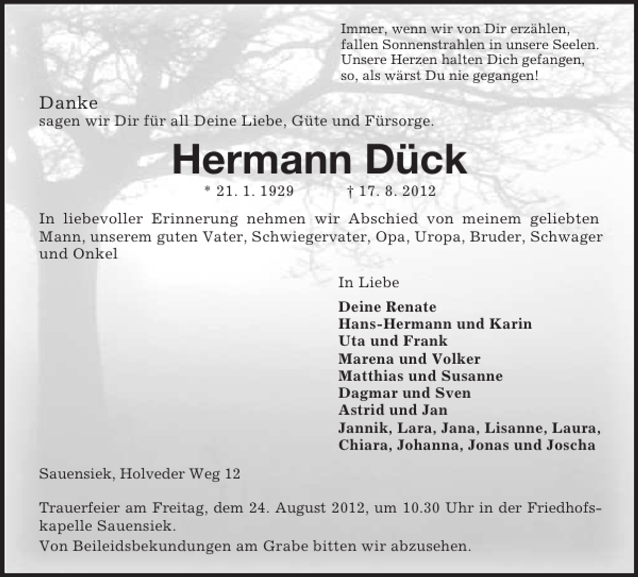 <p>Immer, wenn wir von Dir erzählen,<br />fallen Sonnenstrahlen in unsere Seelen.<br />Unsere Herzen halten Dich gefangen,<br />so, als wärst Du nie gegangen!</p><p>Danke<br />sagen wir Dir für all Deine Liebe, Güte und Fürsorge.</p><p>Hermann Dück<br />* 21. 1. 1929</p><p>† 17. 8. 2012</p><p>In liebevoller Erinnerung nehmen wir Abschied von meinem geliebten<br />Mann, unserem guten Vater, Schwiegervater, Opa, Uropa, Bruder, Schwager<br />und Onkel<br />In Liebe<br />Deine Renate<br />Hans-Hermann und Karin<br />Uta und Frank<br />Marena und Volker<br />Matthias und Susanne<br />Dagmar und Sven<br />Astrid und Jan<br />Jannik, Lara, Jana, Lisanne, Laura,<br />Chiara, Johanna, Jonas und Joscha<br />Sauensiek, Holveder Weg 12<br />Trauerfeier am Freitag, dem 24. August 2012, um 10.30 Uhr in der Friedhofskapelle Sauensiek.<br />Von Beileidsbekundungen am Grabe bitten wir abzusehen.</p>