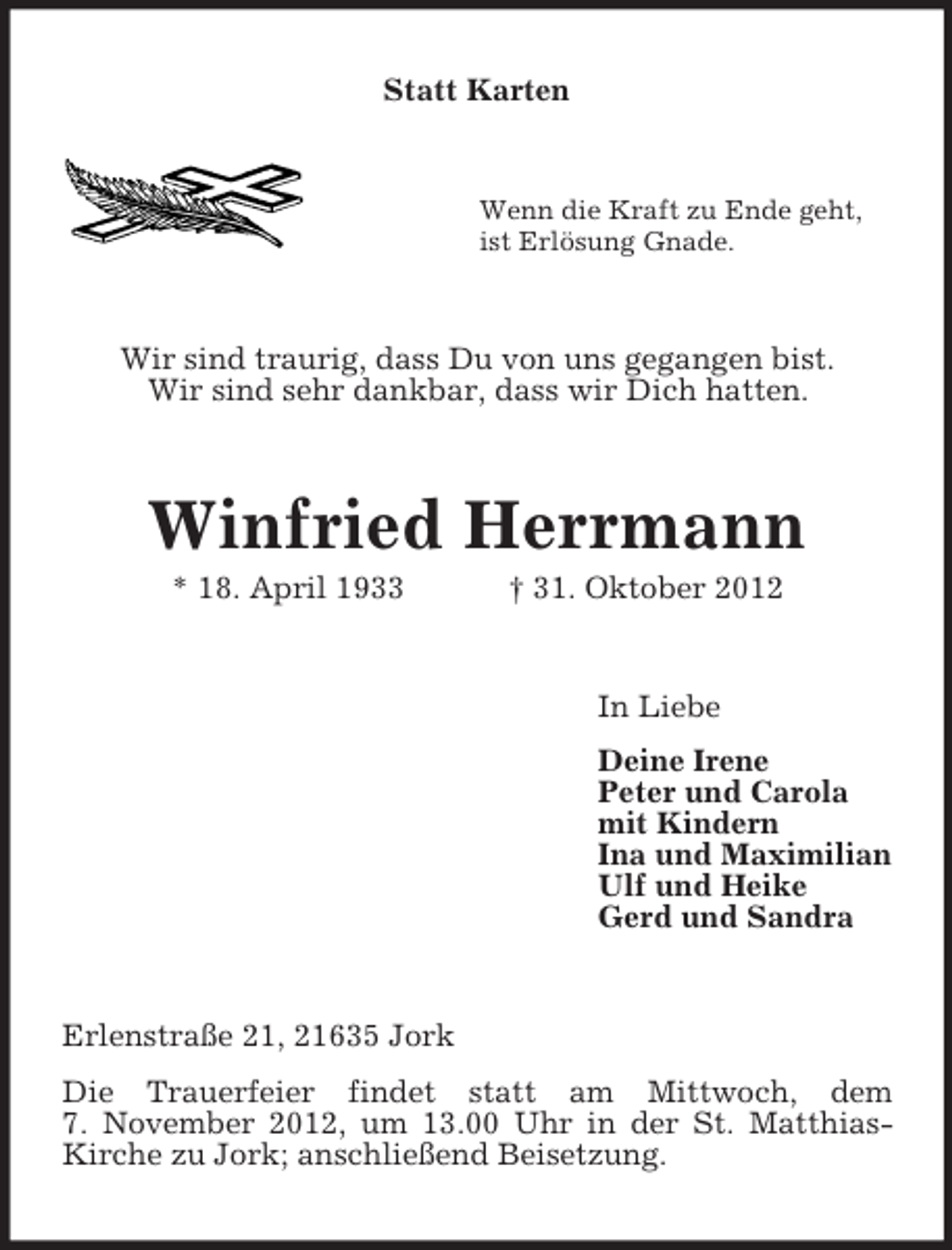 <p>Statt Karten</p><p>Wenn die Kraft zu Ende geht,<br />ist Erlösung Gnade.</p><p>Wir sind traurig, dass Du von uns gegangen bist.<br />Wir sind sehr dankbar, dass wir Dich hatten.</p><p>Winfried Herrmann<br />* 18. April 1933</p><p>† 31. Oktober 2012</p><p>In Liebe<br />Deine Irene<br />Peter und Carola<br />mit Kindern<br />Ina und Maximilian<br />Ulf und Heike<br />Gerd und Sandra</p><p>Erlenstraße 21, 21635 Jork<br />Die Trauerfeier findet statt am Mittwoch, dem<br />7. November 2012, um 13.00 Uhr in der St. MatthiasKirche zu Jork; anschließend Beisetzung.</p>