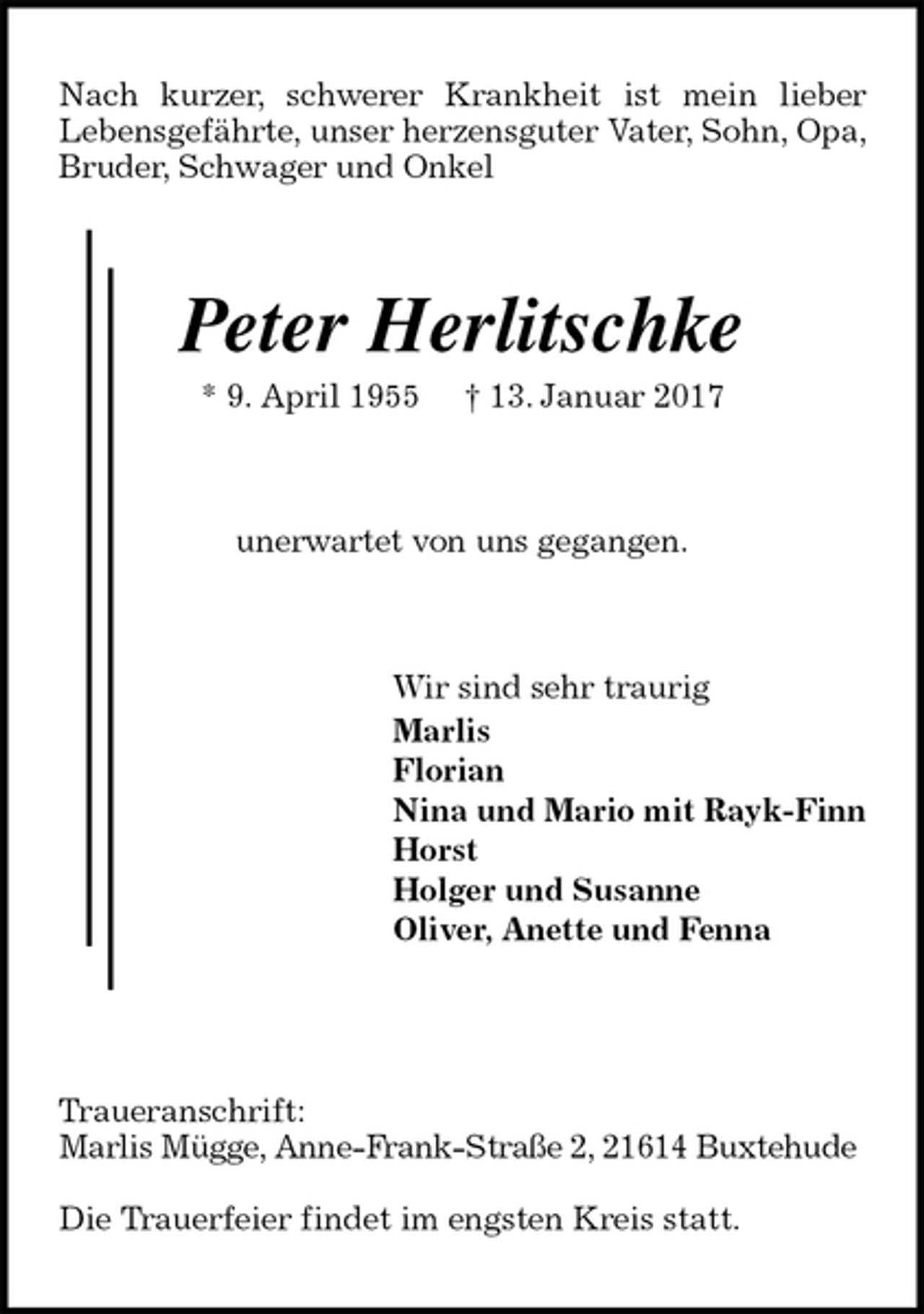 <p>Nach kurzer, schwerer Krankheit ist mein lieber<br />Lebensgefährte, unser herzensguter Vater, Sohn, Opa, Bruder, Schwager und Onkel<br />Peter Herlitschke<br />* 9. April 1955 † 13. Januar 2017<br />unerwartet von uns gegangen.<br />Wir sind sehr traurig<br />Marlis<br />Florian<br />Nina und Mario mit Rayk-Finn<br />Horst<br />Holger und Susanne<br />Oliver, Anette und Fenna</p><p>Traueranschrift:<br />Marlis Mügge, Anne-Frank-Straße 2, 21614 Buxtehude</p><p>Die Trauerfeier findet im engsten Kreis statt.</p>