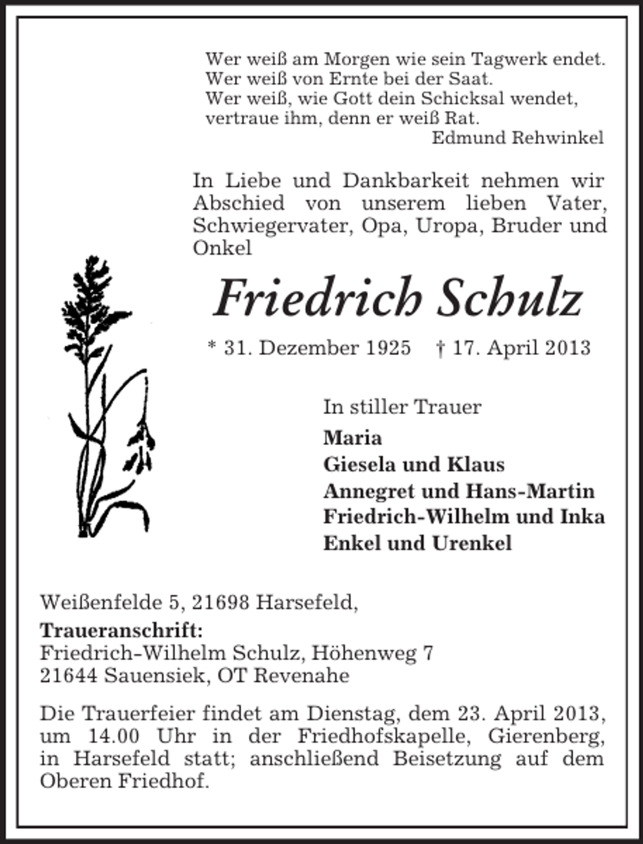 <p>Wer weiß am Morgen wie sein Tagwerk endet.<br />Wer weiß von Ernte bei der Saat.<br />Wer weiß, wie Gott dein Schicksal wendet,<br />vertraue ihm, denn er weiß Rat.<br />Edmund Rehwinkel</p><p>In Liebe und Dankbarkeit nehmen wir<br />Abschied von unserem lieben Vater,<br />Schwiegervater, Opa, Uropa, Bruder und<br />Onkel</p><p>Friedrich Schulz<br />* 31. Dezember 1925</p><p>† 17. April 2013</p><p>In stiller Trauer<br />Maria<br />Giesela und Klaus<br />Annegret und Hans-Martin<br />Friedrich-Wilhelm und Inka<br />Enkel und Urenkel<br />Weißenfelde 5, 21698 Harsefeld,<br />Traueranschrift:<br />Friedrich-Wilhelm Schulz, Höhenweg 7<br />21644 Sauensiek, OT Revenahe<br />Die Trauerfeier findet am Dienstag, dem 23. April 2013,<br />um 14.00 Uhr in der Friedhofskapelle, Gierenberg,<br />in Harsefeld statt; anschließend Beisetzung auf dem<br />Oberen Friedhof.</p>