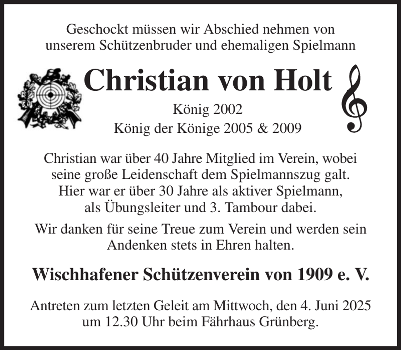 <p>Geschockt müssen wir Abschied nehmen von<br />unserem Schützenbruder und ehemaligen Spielmann<br />Christian von Holt<br />König 2002<br />König der Könige 2005 &amp; 2009<br />Christian war über 40 Jahre Mitglied im Verein, wobei<br />seine große Leidenschaft dem Spielmannszug galt.<br />Hier war er über 30 Jahre als aktiver Spielmann,<br />als Übungsleiter und 3. Tambour dabei.<br />Wir danken für seine Treue zum Verein und werden sein Andenken stets in Ehren halten.<br />Wischhafener Schützenverein von 1909 e. V.<br />Antreten zum letzten Geleit am Mittwoch, den 4. Juni 2025 um 12.30 Uhr beim Fährhaus Grünberg.</p>