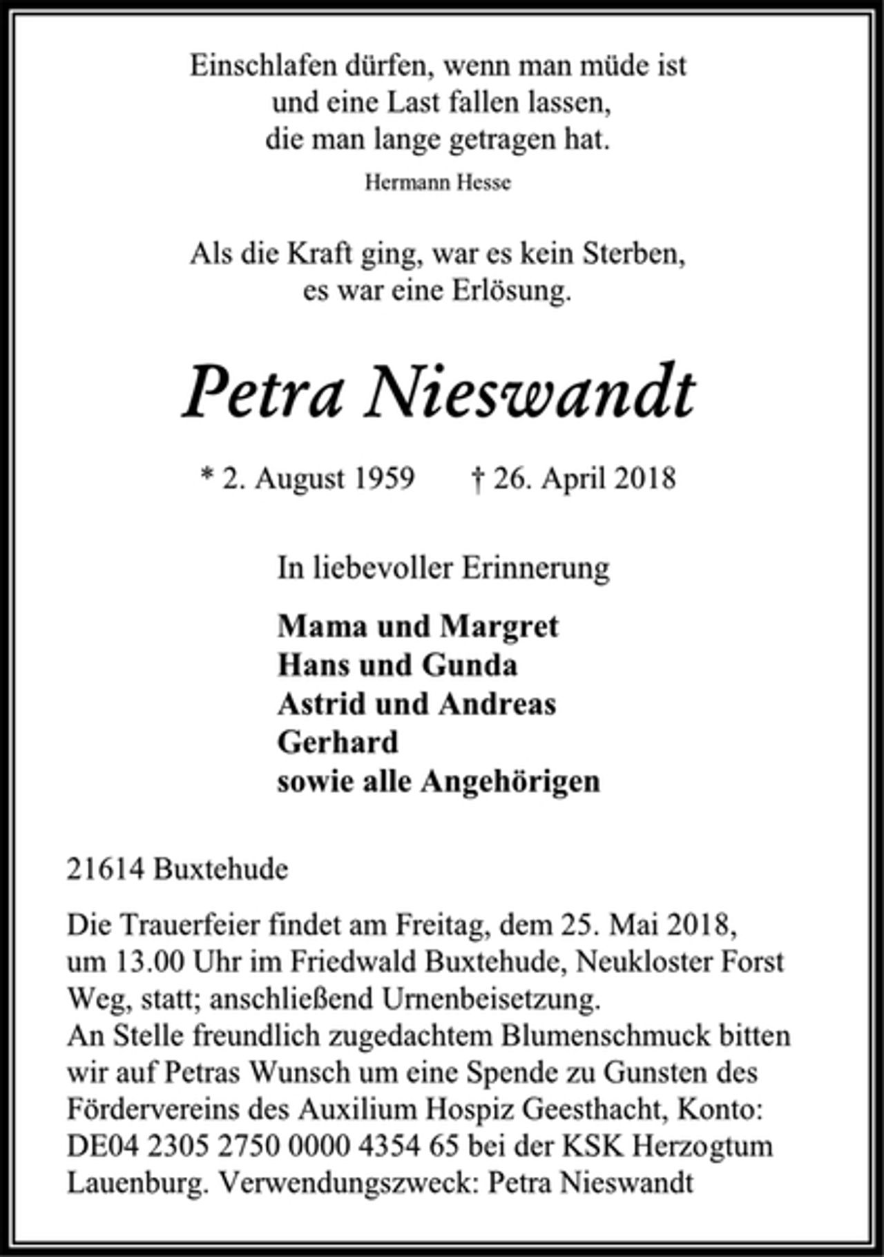 <p>Einschlafen dürfen, wenn man müde ist<br />und eine Last fallen lassen,<br />die man lange getragen hat.<br />Hermann Hesse<br />Als die Kraft ging, war es kein Sterben,<br />es war eine Erlösung.<br />Petra Nieswandt<br />* 2. August 1959 † 26. April 2018<br />In liebevoller Erinnerung<br />Mama und Margret<br />Hans und Gunda<br />Astrid und Andreas<br />Gerhard<br />sowie alle Angehörigen<br />21614 Buxtehude<br />Die Trauerfeier findet am Freitag, dem 25. Mai 2018,<br />um 13.00 Uhr im Friedwald Buxtehude, Neukloster Forst Weg, statt; anschließend Urnenbeisetzung.<br />An Stelle freundlich zugedachtem Blumenschmuck bitten wir auf Petras Wunsch um eine Spende zu Gunsten des Fördervereins des Auxilium Hospiz Geesthacht, Konto:<br />DE04 2305 2750 0000 4354 65 bei der KSK Herzogtum Lauenburg. Verwendungszweck: Petra Nieswandt</p>
