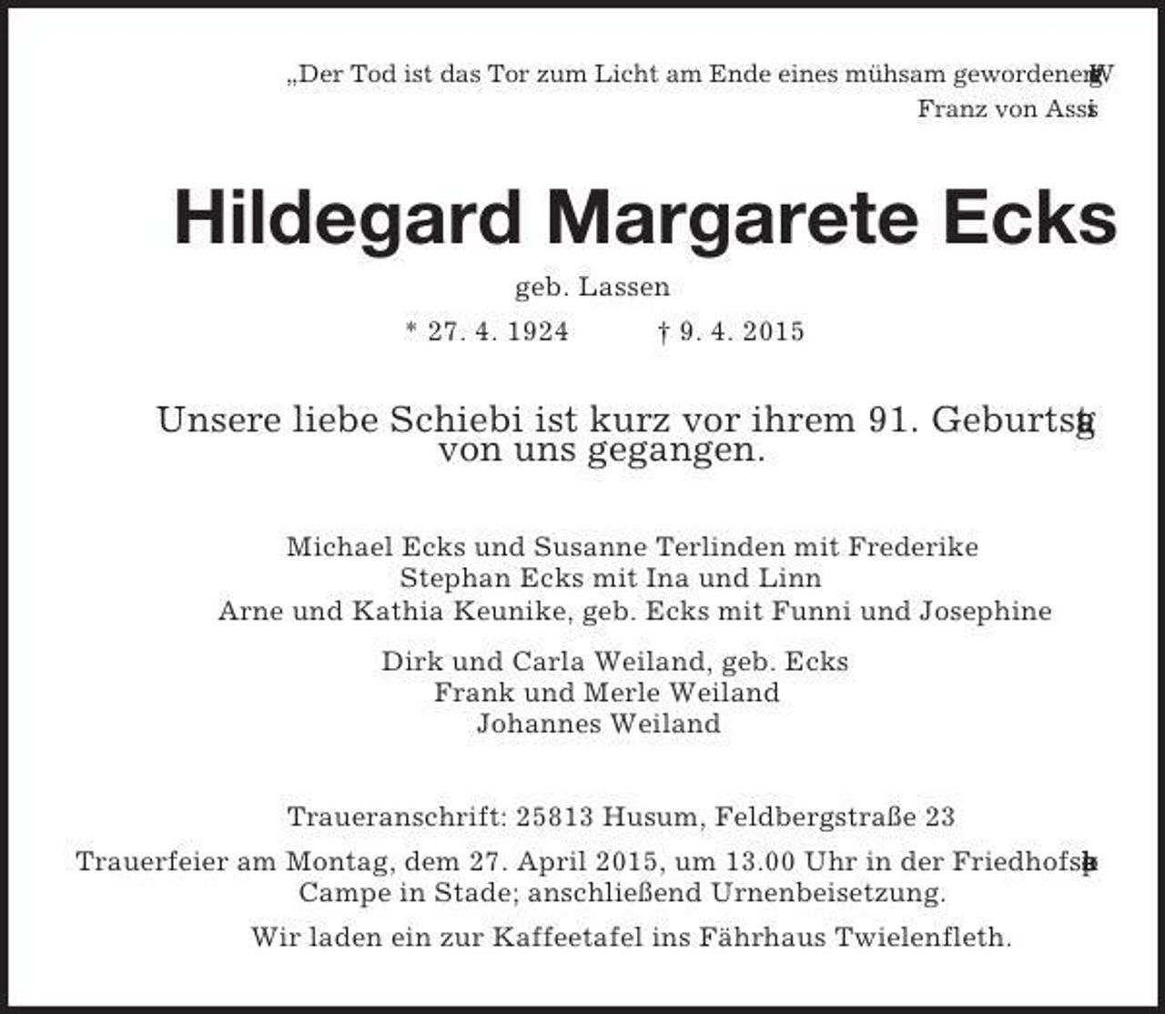 <p>„Der Tod ist das Tor zum Licht am Ende eines mühsam gewordenen Weges.“<br />Franz von Assisi<br />Hildegard Margarete Ecks<br />geb. Lassen<br />* 27. 4. 1924 † 9. 4. 2015<br />Unsere liebe Schiebi ist kurz vor ihrem 91. Geburtstag<br />von uns gegangen.<br />Michael Ecks und Susanne Terlinden mit Frederike<br />Stephan Ecks mit Ina und Linn<br />Arne und Kathia Keunike, geb. Ecks mit Funni und Josephine<br />Dirk und Carla Weiland, geb. Ecks<br />Frank und Merle Weiland<br />Johannes Weiland<br />Traueranschrift: 25813 Husum, Feldbergstraße 23<br />Trauerfeier am Montag, dem 27. April 2015, um 13.00 Uhr in der Friedhofskapelle Campe in Stade; anschließend Urnenbeisetzung.<br />Wir laden ein zur Kaffeetafel ins Fährhaus Twielenfleth.</p>