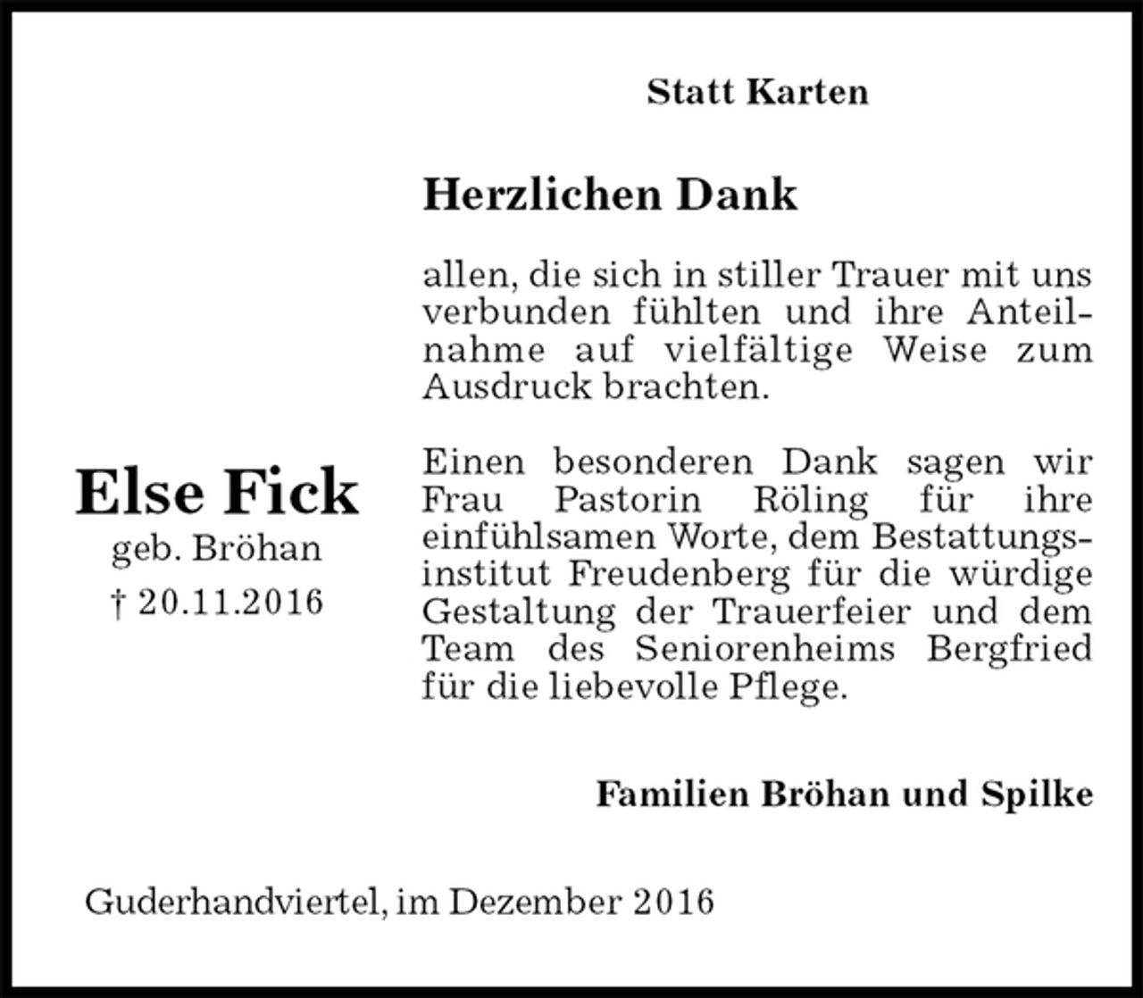 <p>Statt Karten<br />Herzlichen Dank</p><p>allen, die sich in stiller Trauer mit uns verbunden fühlten und ihre Anteilnahme auf vielfältige Weise zum<br />Ausdruck brachten.</p><p>Einen besonderen Dank sagen wir Frau Pastorin Röling für ihre<br />einfühlsamen Worte, dem Bestattungs-<br />institut Freudenberg für die würdige Gestaltung der Trauerfeier und dem Team des Seniorenheims Bergfried für die liebevolle Pflege.<br />Familien Bröhan und Spilke<br />Guderhandviertel, im Dezember 2016</p><p>Else Fick<br />geb. Bröhan<br />† 20.11.2016</p>
