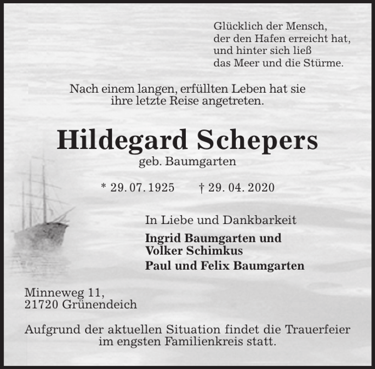 <p>Glücklich der Mensch,<br />der den Hafen erreicht hat,<br />und hinter sich ließ<br />das Meer und die Stürme.<br />Nach einem langen, erfüllten Leben hat sie<br />ihre letzte Reise angetreten.<br />Hildegard Schepers<br />geb. Baumgarten<br />* 29. 07. 1925 † 29. 04. 2020<br />In Liebe und Dankbarkeit<br />Ingrid Baumgarten und<br />Volker Schimkus<br />Paul und Felix Baumgarten<br />Minneweg 11,<br />21720 Grünendeich</p>
<p>Aufgrund der aktuellen Situation findet die Trauerfeier im engsten Familienkreis statt.</p>