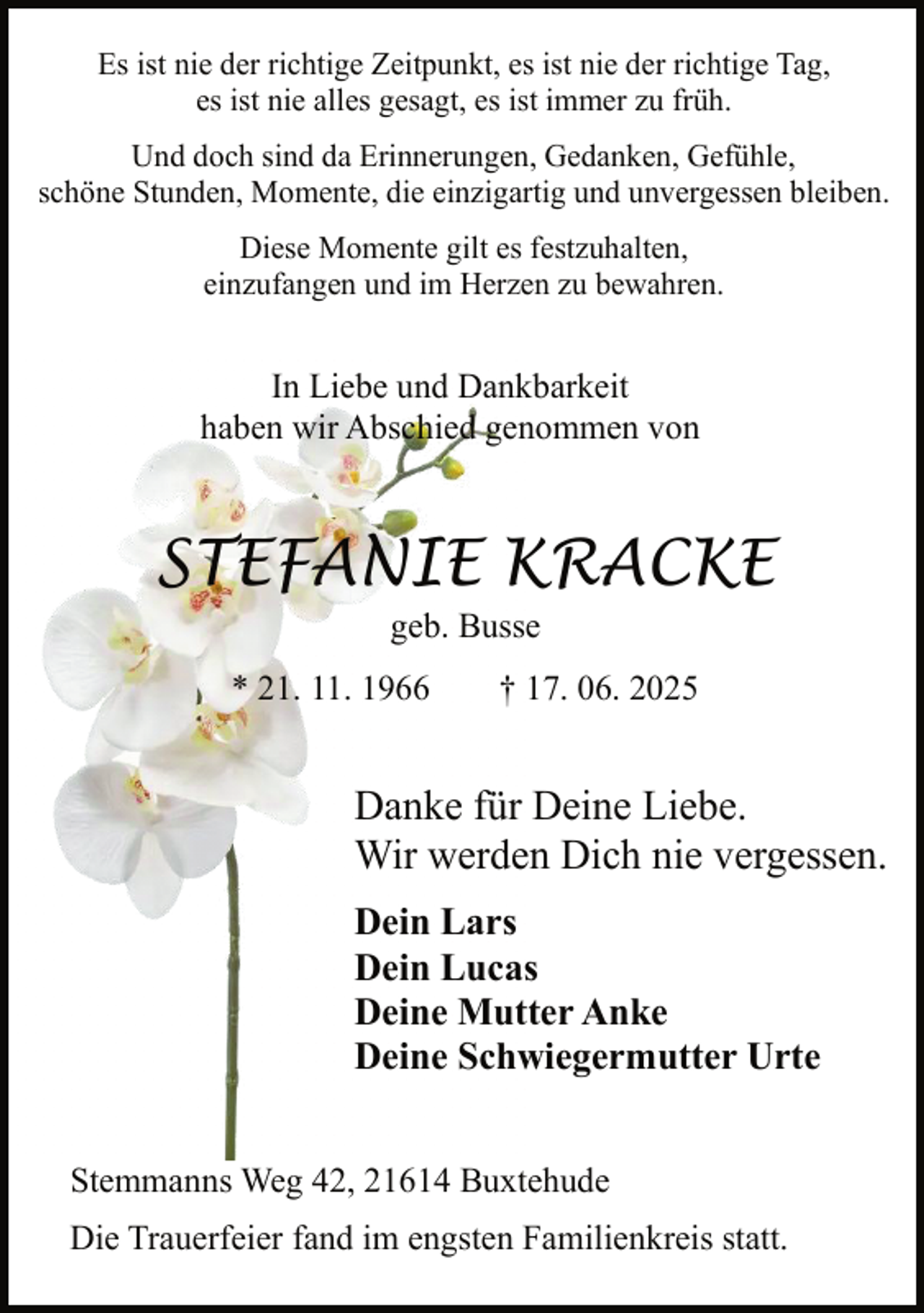 <p>Es ist nie der richtige Zeitpunkt, es ist nie der richtige Tag,<br />es ist nie alles gesagt, es ist immer zu früh.<br />Und doch sind da Erinnerungen, Gedanken, Gefühle,<br />schöne Stunden, Momente, die einzigartig und unvergessen bleiben.<br />Diese Momente gilt es festzuhalten,<br />einzufangen und im Herzen zu bewahren.</p>
<p>In Liebe und Dankbarkeit<br />haben wir Abschied genommen von</p>
<p>STEFANIE KRACKE<br />geb. Busse</p>
<p>* 21. 11. 1966</p>
<p>† 17. 06. 2025</p>
<p>Danke für Deine Liebe.<br />Wir werden Dich nie vergessen.<br />Dein Lars<br />Dein Lucas<br />Deine Mutter Anke<br />Deine Schwiegermutter Urte<br />Stemmanns Weg 42, 21614 Buxtehude<br />Die Trauerfeier fand im engsten Familienkreis statt.</p>
