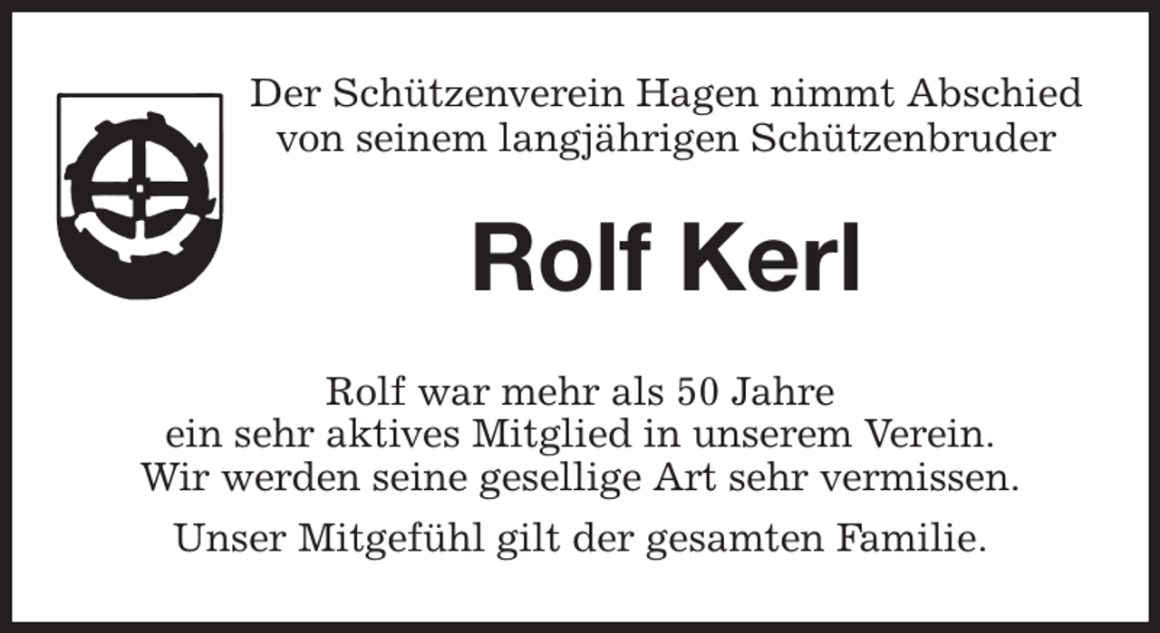 <p>Der Schützenverein Hagen nimmt Abschied<br />von seinem langjährigen Schützenbruder<br />Rolf Kerl<br />Rolf war mehr als 50 Jahre<br />ein sehr aktives Mitglied in unserem Verein.<br />Wir werden seine gesellige Art sehr vermissen.<br />Unser Mitgefühl gilt der gesamten Familie.</p>