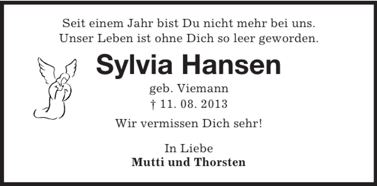 <p>Seit einem Jahr bist Du nicht mehr bei uns.<br />Unser Leben ist ohne Dich so leer geworden.<br />Sylvia Hansen<br />geb. Viemann<br />† 11. 08. 2013<br />Wir vermissen Dich sehr!</p><p>In Liebe<br />Mutti und Thorsten</p>