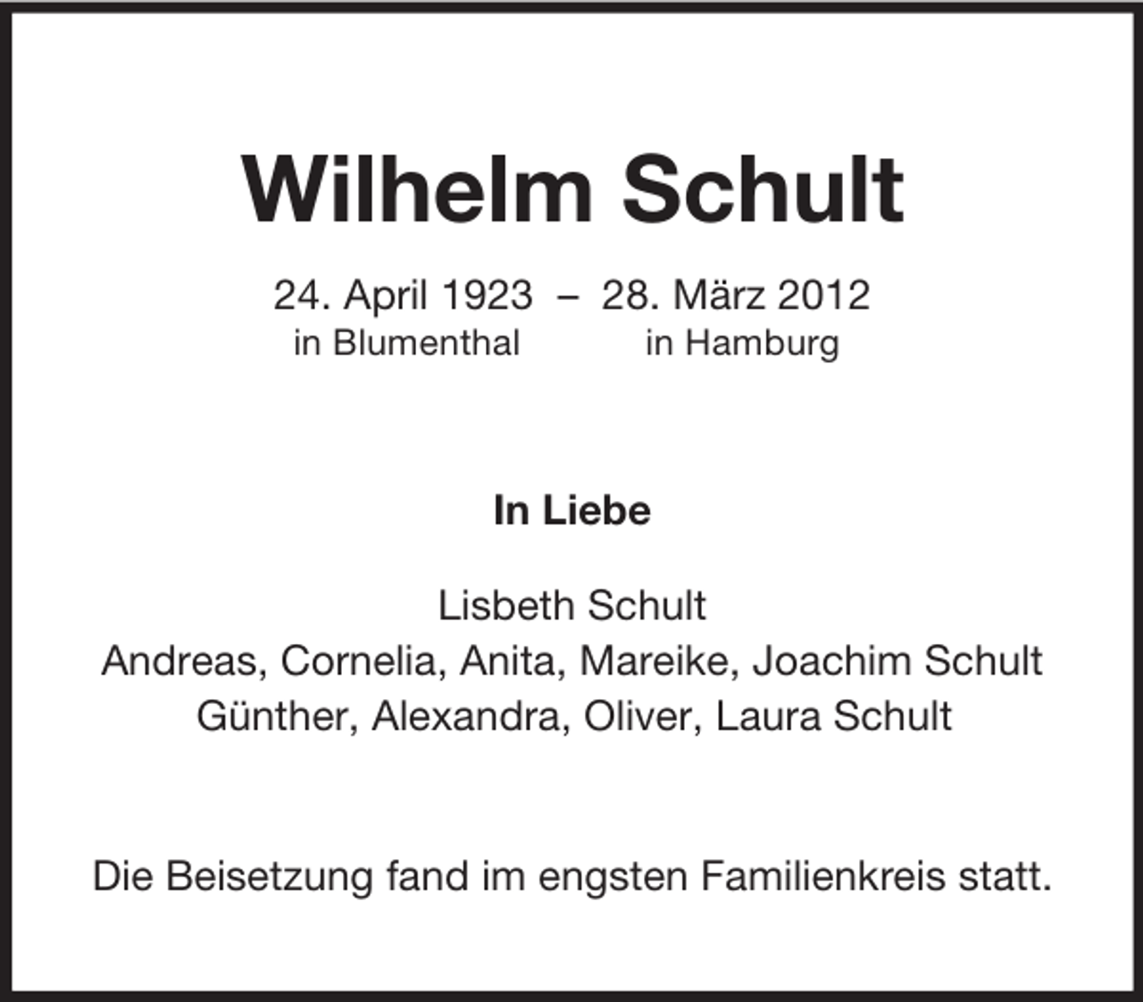 <p>Wilhelm Schult<br />24. April 1923 – 28. März 2012<br />in Blumenthal</p><p>in Hamburg</p><p>In Liebe<br />Lisbeth Schult<br />Andreas, Cornelia, Anita, Mareike, Joachim Schult<br />Günther, Alexandra, Oliver, Laura Schult</p><p>Die Beisetzung fand im engsten Familienkreis statt.</p>