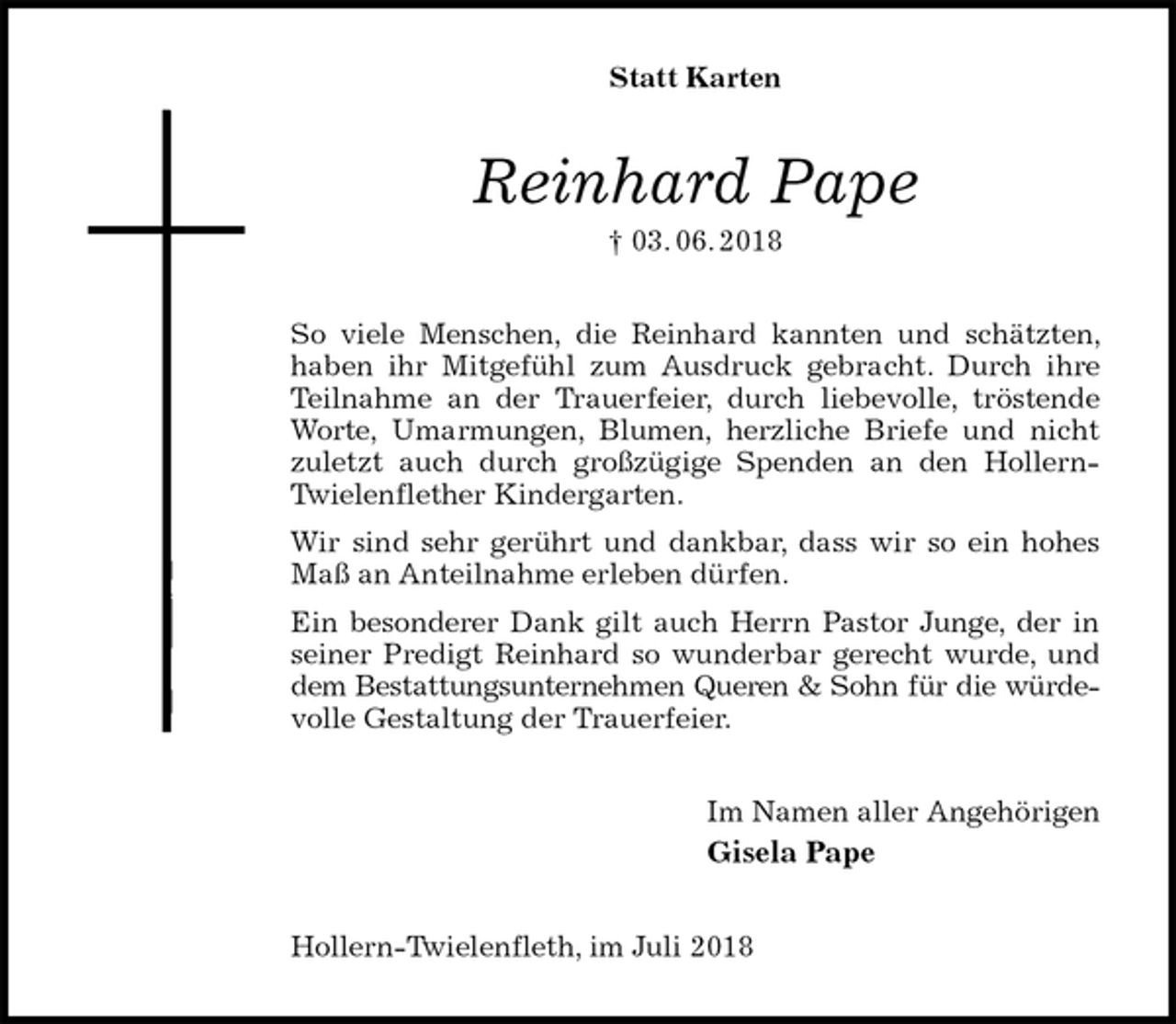 <p>Statt Karten<br />Reinhard Pape<br />† 03. 06. 2018<br />So viele Menschen, die Reinhard kannten und schätzten, haben ihr Mitgefühl zum Ausdruck gebracht. Durch ihre Teilnahme an der Trauerfeier, durch liebevolle, tröstende Worte, Umarmungen, Blumen, herzliche Briefe und nicht zuletzt auch durch großzügige Spenden an den Hollern-Twielenflether Kindergarten.<br />Wir sind sehr gerührt und dankbar, dass wir so ein hohes Maß an Anteilnahme erleben dürfen.<br />Ein besonderer Dank gilt auch Herrn Pastor Junge, der in seiner Predigt Reinhard so wunderbar gerecht wurde, und dem Bestattungsunternehmen Queren &amp; Sohn für die würde-<br />volle Gestaltung der Trauerfeier.<br />Im Namen aller Angehörigen<br />Gisela Pape<br />Hollern-Twielenfleth, im Juli 2018</p>