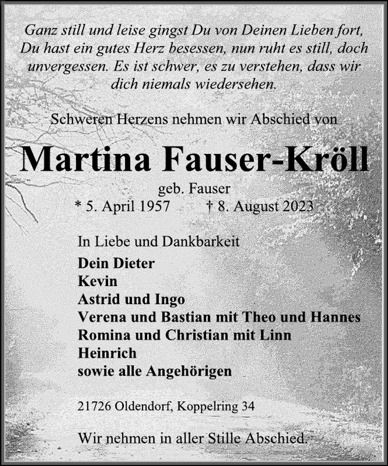 <p>Ganz still und leise gingst Du von Deinen Lieben fort,<br />Du hast ein gutes Herz besessen, nun ruht es still, doch<br />unvergessen. Es ist schwer, es zu verstehen, dass wir<br />dich niemals wiedersehen.<br />Schweren Herzens, nehmen wir Abschied von<br />Martina Fauser-Kröll<br />geb. Fauser<br />*5. April 1957 +8. August 2023<br />In Liebe und Dankbarkeit<br />Dein Dieter<br />Kevin<br />Astrid und Ingo<br />Verena und Bastian mit Theo und Hannes<br />Romina und Christian mit Linn<br />Heinrich<br />sowie alle Angehörigen<br />21726 Oldendorf, Koppelring 34<br />Wir nehmen in aller Stille Abschied.</p>