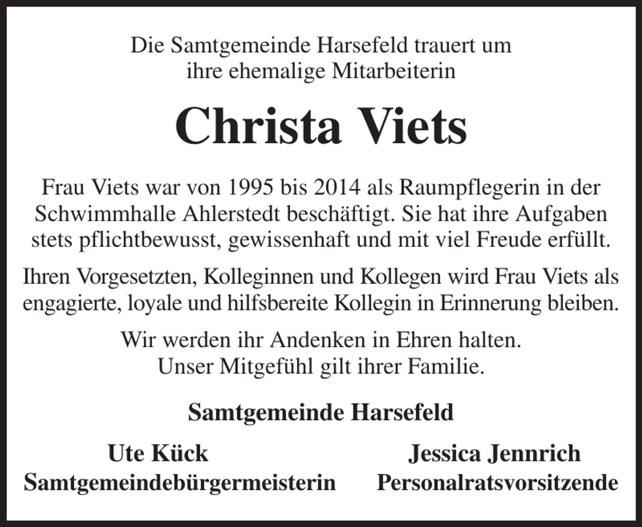 <p>Die Samtgemeinde Harsefeld trauert um<br />ihre ehemalige Mitarbeiterin<br />Christa Viets<br />Frau Viets war von 1995 bis 2014 als Raumpflegerin in der Schwimmhalle Ahlerstedt beschäftigt. Sie hat ihre Aufgaben stets pflichtbewusst, gewissenhaft und mit viel Freude erfüllt.<br />Ihren Vorgesetzten, Kolleginnen und Kollegen wird Frau Viets als<br />engagierte, loyale und hilfsbereite Kollegin in Erinnerung bleiben. Wir werden ihr Andenken in Ehren halten.<br />Unser Mitgefühl gilt ihrer Familie.<br />Samtgemeinde Harsefeld<br />Ute Kück Jessica Jennrich<br />Samtgemeindebürgermeisterin Personalratsvorsitzende</p>