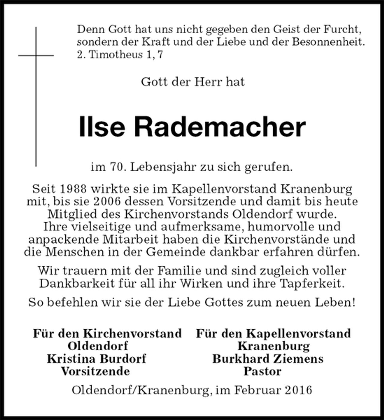 <p>Für den Kirchenvorstand Für den Kapellenvorstand<br />Oldendorf Kranenburg<br />Kristina Burdorf Burkhard Ziemens<br />Vorsitzende Pastor<br />Oldendorf/Kranenburg, im Februar 2016<br />Ilse Rademacher<br />im 70. Lebensjahr zu sich gerufen.<br />Seit 1988 wirkte sie im Kapellenvorstand Kranenburg<br />mit, bis sie 2006 dessen Vorsitzende und damit bis heute Mitglied des Kirchenvorstands Oldendorf wurde.<br />Ihre vielseitige und aufmerksame, humorvolle und<br />anpackende Mitarbeit haben die Kirchenvorstände und die Menschen in der Gemeinde dankbar erfahren dürfen.<br />Wir trauern mit der Familie und sind zugleich voller Dankbarkeit für all ihr Wirken und ihre Tapferkeit.<br />So befehlen wir sie der Liebe Gottes zum neuen Leben!<br />Denn Gott hat uns nicht gegeben den Geist der Furcht,<br />sondern der Kraft und der Liebe und der Besonnenheit.<br />2. Timotheus 1, 7</p><p>Gott der Herr hat</p>