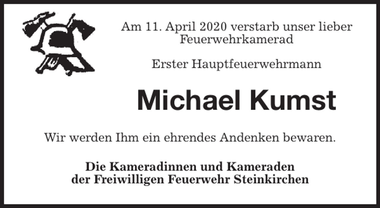 <p>Am 11. April 2020 verstarb unser lieber<br />Feuerwehrkamerad</p>
<p>Erster Hauptfeuerwehrmann<br />Michael Kumst<br />Wir werden Ihm ein ehrendes Andenken bewaren.<br />Die Kameradinnen und Kameraden<br />der Freiwilligen Feuerwehr Steinkirchen</p>