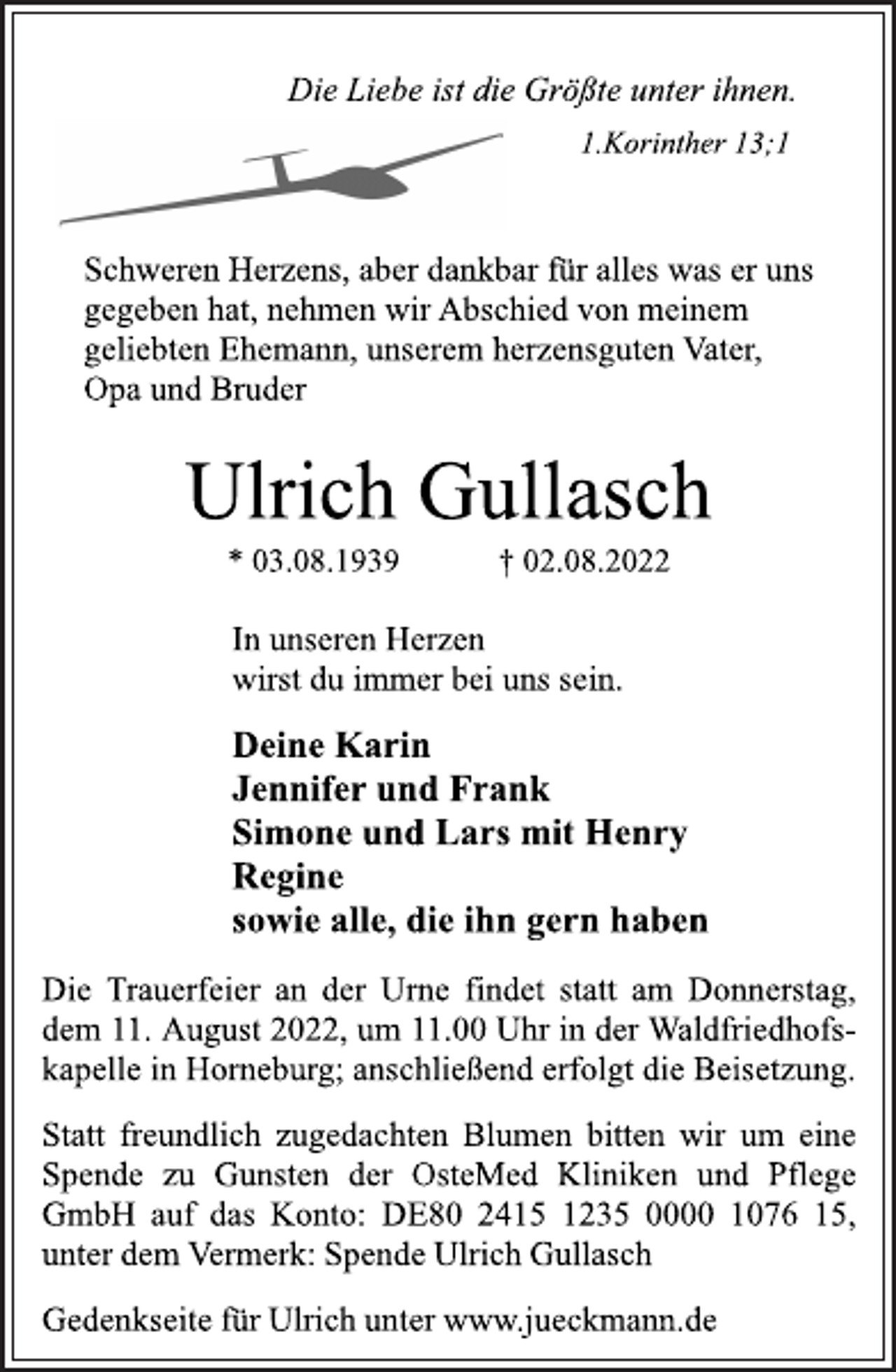 <p>Die Liebe ist die Größte unter ihnen.<br />1.Korinther 13;1<br />Schweren Herzens, aber dankbar für alles was er uns<br />gegeben hat, nehmen wir Abschied von meinem<br />geliebten Ehemann, unserem herzensguten Vater,<br />Opa und Bruder<br />Ulrich Gullasch<br />* 03.08.1939 † 02.08.2022<br />In unseren Herzen<br />wirst du immer bei uns sein.<br />Deine Karin<br />Jennifer und Frank<br />Simone und Lars mit Henry<br />Regine<br />sowie alle, die ihn gern haben<br />Die Trauerfeier an der Urne findet statt am Donnerstag,<br />dem 11. August 2022, um 11.00 Uhr in der Waldfriedhofskapelle in Horneburg; anschließend erfolgt die Beisetzung.<br />Statt freundlich zugedachten Blumen bitten wir um eine<br />Spende zu Gunsten der OsteMed Kliniken und Pflege<br />GmbH auf das Konto: DE80 2415 1235 0000 1076 15,<br />unter dem Vermerk: Spende Ulrich Gullasch<br />Gedenkseite für Ulrich unter www.jueckmann.de</p>