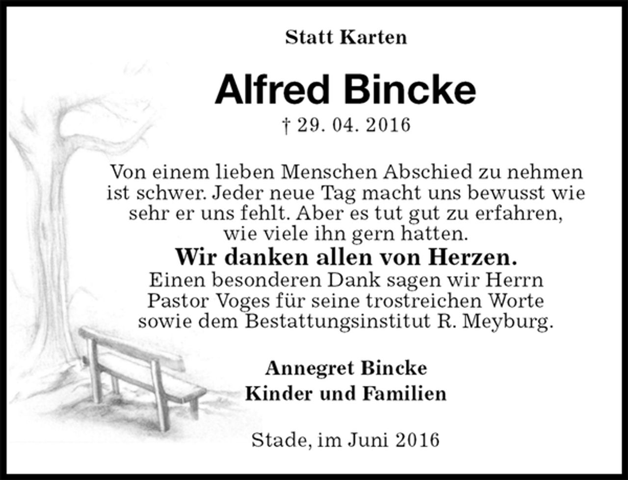 <p>Statt Karten<br />Alfred Bincke<br />† 29. 04. 2016<br />Von einem lieben Menschen Abschied zu nehmen<br />ist schwer. Jeder neue Tag macht uns bewusst wie<br />sehr er uns fehlt. Aber es tut gut zu erfahren,<br />wie viele ihn gern hatten.<br />Wir danken allen von Herzen.<br />Einen besonderen Dank sagen wir Herrn<br />Pastor Voges für seine trostreichen Worte<br />sowie dem Bestattungsinstitut R. Meyburg.<br />Annegret Bincke<br />Kinder und Familien<br />Stade, im Juni 2016</p>