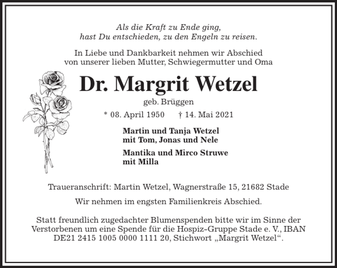 <p>Als die Kraft zu Ende ging,<br />hast Du entschieden, zu den Engeln zu reisen.<br />In Liebe und Dankbarkeit nehmen wir Abschied<br />von unserer lieben Mutter, Schwiegermutter und Oma<br />Dr. Margrit Wetzel<br />geb. Brüggen<br />* 08. April 1950 † 14. Mai 2021<br />Martin und Tanja Wetzel<br />mit Tom, Jonas und Nele<br />Mantika und Mirco Struwe<br />mit Milla</p>
<p>Traueranschrift: Martin Wetzel, Wagnerstraße 15, 21682 Stade<br />Wir nehmen im engsten Familienkreis Abschied.</p>
<p>Statt freundlich zugedachter Blumenspenden bitte wir im Sinne der<br />Verstorbenen um eine Spende für die Hospiz-Gruppe Stade e. V., IBAN<br />DE21 2415 1005 0000 1111 20, Stichwort „Margrit Wetzel“.</p>