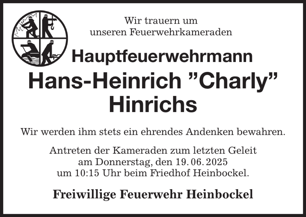 <p>Wir trauern um<br />unseren Feuerwehrkameraden<br />Hauptfeuerwehrmann<br />Hans-Heinrich ”Charly” Hinrichs<br />Wir werden ihm stets ein ehrendes Andenken bewahren.<br />Antreten der Kameraden zum letzten Geleit<br />am Donnerstag, den 19. 06. 2025<br />um 10:15 Uhr beim Friedhof Heinbockel.<br />Freiwillige Feuerwehr Heinbockel</p>