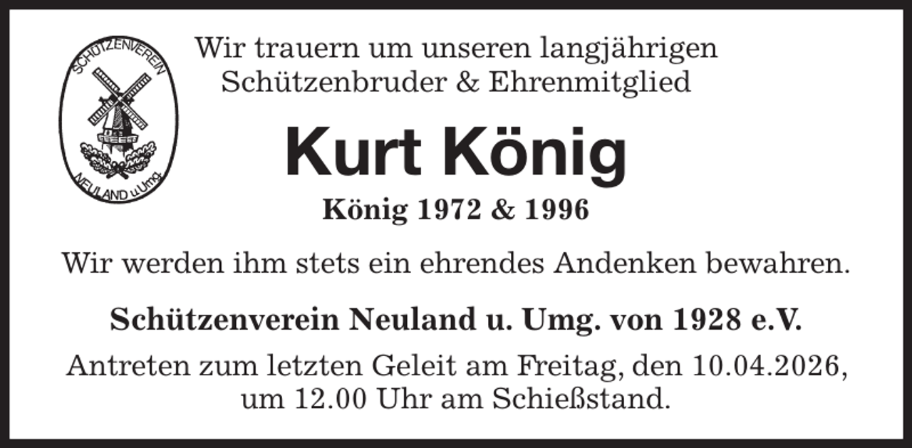 <p>Wir trauern um unseren langjährigen<br />Schützenbruder &amp; Ehrenmitglied<br />Kurt König<br />König 1972 &amp; 1996<br />Wir werden ihm stets ein ehrendes Andenken bewahren.<br />Schützenverein Neuland u. Umg. von 1928 e.V.<br />Antreten zum letzten Geleit am Freitag, den 10.04.2026, um 12.00 Uhr am Schießstand.</p>