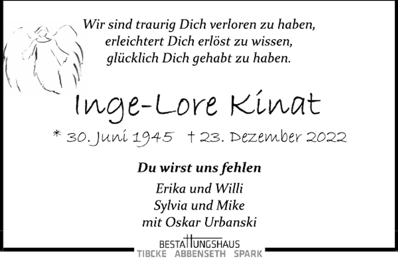 <p>Wir sind traurig Dich verloren zu haben,<br />erleichtert Dich erlöst zu wissen,<br />glücklich Dich gehabt zu haben.<br />Inge-Lore Kinat<br />* 30. Juni 1945 † 23. Dezember 2022<br />Du wirst uns fehlen<br />Erika und Willi<br />Sylvia und Mike<br />mit Oskar Urbanski</p>