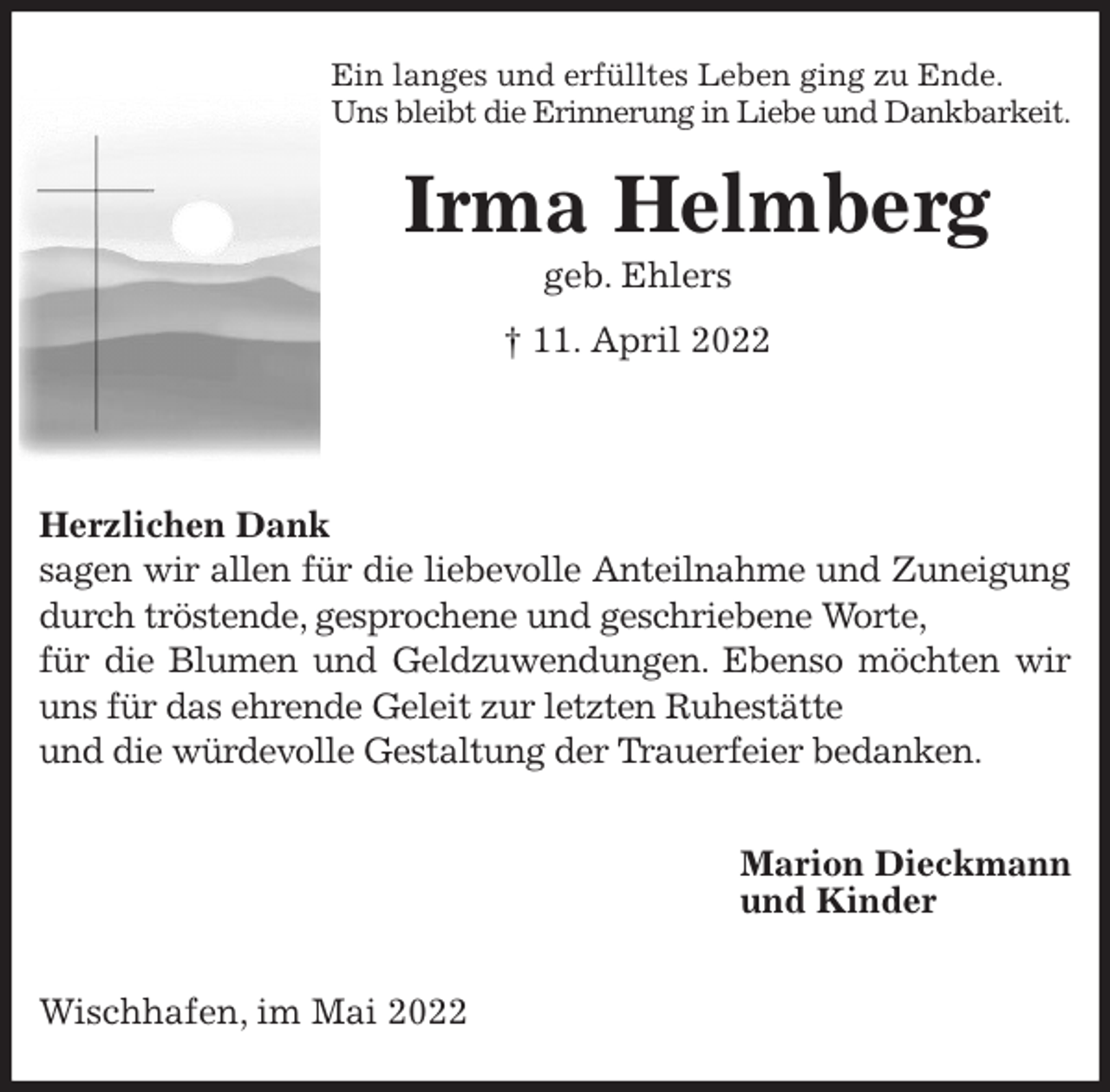 <p>Ein langes und erfülltes Leben ging zu Ende.<br />Uns bleibt die Erinnerung in Liebe und Dankbarkeit.<br />Irma Helmberg<br />geb. Ehlers<br />† 11. April 2022</p>
<p>Herzlichen Dank<br />sagen wir allen für die liebevolle Anteilnahme und Zuneigung<br />durch tröstende, gesprochene und geschriebene Worte,<br />für die Blumen und Geldzuwendungen. Ebenso möchten wir<br />uns für das ehrende Geleit zur letzten Ruhestätte<br />und die würdevolle Gestaltung der Trauerfeier bedanken.</p>
<p>Marion Dieckmann<br />und Kinder</p>
<p>Wischhafen, im Mai 2022</p>
