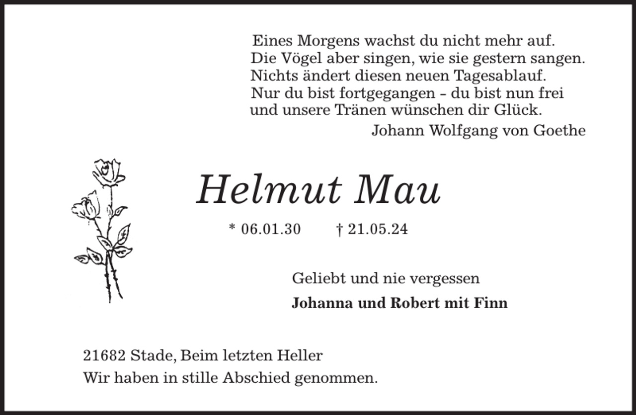 <p>Eines Morgens wachst du nicht mehr auf.<br />Die Vögel aber singen, wie sie gestern sangen.<br />Nichts ändert diesen neuen Tagesablauf.<br />Nur du bist fortgegangen - du bist nun frei<br />und unsere Tränen wünschen dir Glück.<br />Johann Wolfgang von Goethe<br />Helmut Mau<br />* 06.01.30 † 21.05.24<br />Geliebt und nie vergessen<br />Johanna und Robert mit Finn<br />21682 Stade, Beim letzten Heller<br />Wir haben in stille Abschied genommen.</p>
