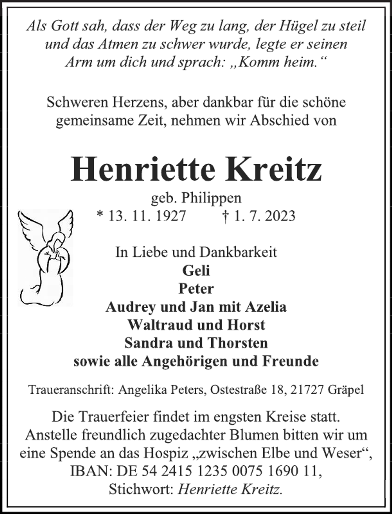 <p>Als Gott sah, dass der Weg zu lang, der Hügel zu steil<br />und das Atmen zu schwer wurde, legte er seinen<br />Arm um dich und sprach: „Komm heim.“<br />Schweren Herzens, aber dankbar für die schöne<br />gemeinsame Zeit, nehmen wir Abschied von<br />Henriette Kreitz<br />geb. Philippen<br />* 13. 11. 1927 † 1. 7. 2023<br />In Liebe und Dankbarkeit<br />Geli<br />Peter<br />Audrey und Jan mit Azelia<br />Waltraud und Horst<br />Sandra und Thorsten<br />sowie alle Angehörigen und Freunde<br />Traueranschrift: Angelika Peters, Ostestraße 18, 21727 Gräpel<br />Die Trauerfeier findet im engsten Kreise statt.<br />Anstelle freundlich zugedachter Blumen bitten wir um<br />eine Spende an das Hospiz „zwischen Elbe und Weser“,<br />IBAN: DE 54 2415 1235 0075 1690 11,<br />Stichwort: Henriette Kreitz.</p>